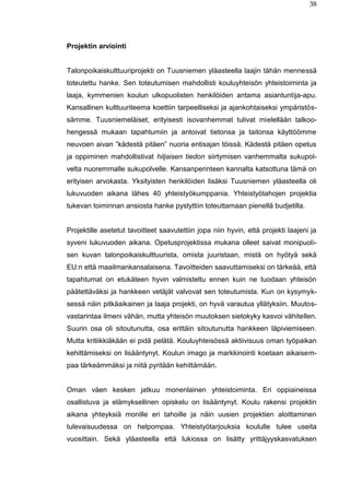38
Projektin arviointi
Talonpoikaiskulttuuriprojekti on Tuusniemen yläasteella laajin tähän mennessä
toteutettu hanke. Sen toteutumisen mahdollisti kouluyhteisön yhteistoiminta ja
laaja, kymmenien koulun ulkopuolisten henkilöiden antama asiantuntija-apu.
Kansallinen kulttuuriteema koettiin tarpeelliseksi ja ajankohtaiseksi ympäristös-
sämme. Tuusniemeläiset, erityisesti isovanhemmat tulivat mielellään talkoo-
hengessä mukaan tapahtumiin ja antoivat tietonsa ja taitonsa käyttöömme
neuvoen aivan ”kädestä pitäen” nuoria entisajan töissä. Kädestä pitäen opetus
ja oppiminen mahdollistivat hiljaisen tiedon siirtymisen vanhemmalta sukupol-
velta nuoremmalle sukupolvelle. Kansanperinteen kannalta katsottuna tämä on
erityisen arvokasta. Yksityisten henkilöiden lisäksi Tuusniemen yläasteella oli
lukuvuoden aikana lähes 40 yhteistyökumppania. Yhteistyötahojen projektia
tukevan toiminnan ansiosta hanke pystyttiin toteuttamaan pienellä budjetilla.
Projektille asetetut tavoitteet saavutettiin jopa niin hyvin, että projekti laajeni ja
syveni lukuvuoden aikana. Opetusprojektissa mukana olleet saivat monipuoli-
sen kuvan talonpoikaiskulttuurista, omista juuristaan, mistä on hyötyä sekä
EU:n että maailmankansalaisena. Tavoitteiden saavuttamiseksi on tärkeää, että
tapahtumat on etukäteen hyvin valmisteltu ennen kuin ne tuodaan yhteisön
päätettäväksi ja hankkeen vetäjät valvovat sen toteutumista. Kun on kysymyk-
sessä näin pitkäaikainen ja laaja projekti, on hyvä varautua yllätyksiin. Muutos-
vastarintaa ilmeni vähän, mutta yhteisön muutoksen sietokyky kasvoi vähitellen.
Suurin osa oli sitoutunutta, osa erittäin sitoutunutta hankkeen läpiviemiseen.
Mutta kritiikkiäkään ei pidä pelätä. Kouluyhteisössä aktiivisuus oman työpaikan
kehittämiseksi on lisääntynyt. Koulun imago ja markkinointi koetaan aikaisem-
paa tärkeämmäksi ja niitä pyritään kehittämään.
Oman väen kesken jatkuu monenlainen yhteistoiminta. Eri oppiaineissa
osallistuva ja elämyksellinen opiskelu on lisääntynyt. Koulu rakensi projektin
aikana yhteyksiä monille eri tahoille ja näin uusien projektien aloittaminen
tulevaisuudessa on helpompaa. Yhteistyötarjouksia koululle tulee useita
vuosittain. Sekä yläasteella että lukiossa on lisätty yrittäjyyskasvatuksen
 
