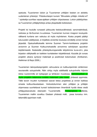 39
opetusta. Tuusniemen lukion ja Tuusniemen yrittäjien kesken on aloitettu
uudenlainen yhteistyö. Yhteiskuntaopin kurssin ”Minustako yrittäjä- miksikä ei?
” opiskelija suorittaa vapaa-ajallaan yrittäjien ohjauksessa. Lukion päättöjuhlas-
sa Tuusniemen yrittäjäyhdistys antaa ylioppilaalle todistuksen.
Projekti toi koululle runsaasti julkisuutta tiedotusvälineissä; sanomalehdissä,
radiossa ja Itä-Suomen tv-uutisissa. Tuusniemen kunnan imagoon kouluystä-
vällisenä kuntana sen vaikutus oli myös myönteinen. Koska projekti päättyi
lukuvuoden päättyessä, ei kirjallista arviointia koulussa ennätetty ennen lomaa
järjestää. Opetushallitukselle teimme Suomen Tammi-hankkeena projektin
arvioinnin ja Suomen Kulttuurirahastolle annoimme selvityksen apurahan
käyttämisestä. Keskeisille yhteistyökumppaneille lahjoitimme kuva-cd:n, joka
kirjaston välityksellä on kaikkien kuntalaisten käytettävissä. Koululle jäi runsas
projektin aikana syntynyt materiaali ja positiiviset kokemukset. (Antikainen,
Heikkinen & Repo 2006.)
Tuusniemen talonpoikaisprojektin vahvuutena on kulttuuriperimän siirtäminen
seuraavalle sukupolvelle. Näin siirtyy myös edelliseltä sukupolvelta hiljaista
tietoa nuoremmille eri työtapojen ja tehtävien muodossa. Merkityksellistä on
myös projektin lisäarvona tuotettu materiaali, joka tukee yhdessä oppimista.
Tällä tavoin muutkin kuntalaiset saavat tietoa projektista ja ennen kaikkea
omasta kulttuuritaustastaan. Verkostoituminen alan yrittäjien ja yrittäjän
ohjannassa suoritettavat kurssit todistuksineen ilmentävät hyvää ideaa viedä
yrittäjyyskasvatusta eteenpäin Tuusniemellä. Pedagogisista malleista,
Tuusniemen malliin soveltuu Osataan yhdessä malli, jossa korostuu mm.
tekemällä oppimisen malli.
 