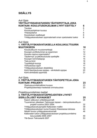 4
SISÄLLYS
Auli Ojala
YRITTÄJYYSKASVATUKSEN TÄHTIOPETTAJA JOKA
KUNTAAN -KOULUTUSOHJELMAN LYHYT ESITTELY 6
Taustaa 6
Koulutusohjelman kuvaus 7
Yhteistyötahot 8
Koulutuksen osallistujat 8
Yrittäjyyskasvatuksen oppimateriaali oman opetukseksi tueksi 8
Auli Ojala
1. YRITTÄJYYSKASVATUKSELLA KOULUKULTTUURIN
MUUTOKSEEN 10
Koulukulttuurin muutosmerkkejä 11
Koulujen profiloituminen ja osaaminen 12
Kouluko oppiva organisaatio? 13
Täydennys- ja jatkokoulutusta opettajille 14
Koulujen toimintatapoja 15
Tieto ja tiimit 16
Tyypiteltyjä kouluja 16
Verkostoissa oppii! 17
Yrittäjyyskasvatuksen didaktiikka 18
Kohti itseohjautuvaa oppijaa – elinikäistä oppijaa 20
Kohti elinikäistä oppimista 21
Auli Ojala
2. YRITTÄJYYSKASVATUKSEN TÄHTIOPETTEJA JOKA
KUNTAAN -PROJEKTI 23
Opetussuunnitelmallinen kuvaus 23
Projektityöskentelyn keskeisiä ominaisuuksia 23
Projektisuunnitelmien laatijat
3. YRITTÄJYYSKASVATUSPROJEKTIEN LYHYET
SISÄLLÖLLISET KUVAUKSET 25
Kaavin yläkoulun yritteliäisyysmalli 26
Tuusniemen yläasteen Talonpojan tapaan – talonpoikaiskulttuuri-
projekti vuosina 2003–2004 32
Yrittäjyyskasvatusprojekti Kallaveden malliin 39
Yrittäjyyskasvatuksen kurssi Kuopion Klassisessa lukiossa 44
Nilsiän koulun yrittäjyyskasvatusmalli 46
Kallaveden lukion yrittäjyyskasvatuksen projektisuunnitelma
lukuvuodelle 2006–2007 49
Ylä-Savon Teknostartti 2007 53
 