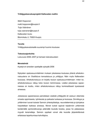 40
Yrittäjyyskasvatusprojekti Kallaveden malliin
Matti Hopponen
matti.hopponen@kuopio.fi
Tuija Väänänen
tuija.vaananen@kuopio.fi
Kallaveden koulu
Blominkatu 2, 70820 Kuopio
Tavoite
Yrittäjyyskasvatukselle suurempi huomio koulussa
Toteutusajankohta
Lukuvuosi 2006–2007 ja hamaan tulevaisuuteen
Menetelmät
Kyselyt eri aineiden opettajille syksyllä 2006
Nykyisten opetussuunnitelmien mukaan jokaisessa koulussa yhtenä aihekoko-
naisuutena on Osallistuva kansalaisuus ja yrittäjyys. Näin myös Kallaveden
koulussa. Aihekokonaisuus on kirjattu koulun opetussuunnitelmaan: miten ko.
aihekokonaisuus näkyy koko koulun toiminnassa. Lisäksi jokaisessa oppiai-
neessa on koottu, miten aihekokonaisuus näkyy konkreettisesti kyseisessä
aineessa.
Jokaisessa oppiaineessa painotetaan sisäistä yrittäjyyttä eli vastuun ottamista
omasta oppimisesta, työnteosta ja paikasta luokassa ja koulussa. Sinnikkyys ja
yrittäminen tuovat tulosta! Samoin yhteistyötaitoja, neuvottelemista ja työnjakoa
harjoitellaan kaikissa aineissa. Monet luokat oppivat käytännön yrittämistä
keräämällä opintoretkivaroja pitämällä koululla kioskia, jossa he pääasiassa
myyvät karamelleja. Samoin oppilaat voivat olla koululla järjestettävissä
erilaisissa tapahtumissa kahvittajina.
 
