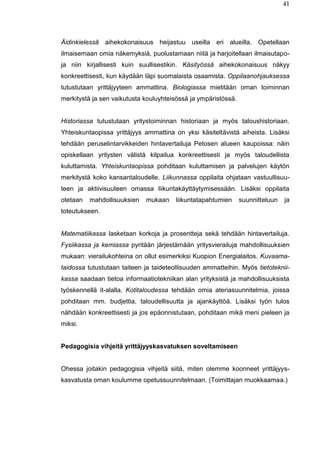 41
Äidinkielessä aihekokonaisuus heijastuu useilla eri alueilla. Opetellaan
ilmaisemaan omia näkemyksiä, puolustamaan niitä ja harjoitellaan ilmaisutapo-
ja niin kirjallisesti kuin suullisestikin. Käsityössä aihekokonaisuus näkyy
konkreettisesti, kun käydään läpi suomalaista osaamista. Oppilaanohjauksessa
tutustutaan yrittäjyyteen ammattina. Biologiassa mietitään oman toiminnan
merkitystä ja sen vaikutusta kouluyhteisössä ja ympäristössä.
Historiassa tutustutaan yritystoiminnan historiaan ja myös taloushistoriaan.
Yhteiskuntaopissa yrittäjyys ammattina on yksi käsiteltävistä aiheista. Lisäksi
tehdään peruselintarvikkeiden hintavertailuja Petosen alueen kaupoissa: näin
opiskellaan yritysten välistä kilpailua konkreettisesti ja myös taloudellista
kuluttamista. Yhteiskuntaopissa pohditaan kuluttamisen ja palvelujen käytön
merkitystä koko kansantaloudelle. Liikunnassa oppilaita ohjataan vastuullisuu-
teen ja aktiivisuuteen omassa liikuntakäyttäytymisessään. Lisäksi oppilaita
otetaan mahdollisuuksien mukaan liikuntatapahtumien suunnitteluun ja
toteutukseen.
Matematiikassa lasketaan korkoja ja prosentteja sekä tehdään hintavertailuja.
Fysiikassa ja kemiassa pyritään järjestämään yritysvierailuja mahdollisuuksien
mukaan: vierailukohteina on ollut esimerkiksi Kuopion Energialaitos. Kuvaama-
taidossa tutustutaan taiteen ja taideteollisuuden ammatteihin. Myös tietoteknii-
kassa saadaan tietoa informaatiotekniikan alan yrityksistä ja mahdollisuuksista
työskennellä it-alalla. Kotitaloudessa tehdään omia ateriasuunnitelmia, joissa
pohditaan mm. budjettia, taloudellisuutta ja ajankäyttöä. Lisäksi työn tulos
nähdään konkreettisesti ja jos epäonnistutaan, pohditaan mikä meni pieleen ja
miksi.
Pedagogisia vihjeitä yrittäjyyskasvatuksen soveltamiseen
Ohessa joitakin pedagogisia vihjeitä siitä, miten olemme koonneet yrittäjyys-
kasvatusta oman koulumme opetussuunnitelmaan. (Toimittajan muokkaamaa.)
 