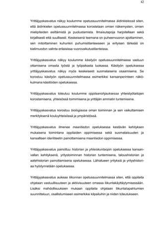 42
Yrittäjyyskasvatus näkyy koulumme opetussuunnitelmassa äidinkielessä siten,
että äidinkielen opetussuunnitelmassa korostetaan omien näkemysten, omien
mielipiteiden esittämistä ja puolustamista. Ilmaisutapoja harjoitellaan sekä
kirjallisesti että suullisesti. Keskeisenä teemana on puheenvuoron ajoittaminen,
sen mitoittaminen kuhunkin puhumistilanteeseen ja erityisen tärkeää on
kielimuodon valinta erilaisissa vuorovaikutustilanteissa.
Yrittäjyyskasvatus näkyy koulumme käsityön opetussuunnitelmassa vastuun
ottamisena omasta työstä ja työpaikasta luokassa. Käsityön opetuksessa
yrittäjyyskasvatus näkyy myös keskeisesti suomalaisena osaamisena. Se
korostuu käsityön opetussuunnitelmassa esimerkiksi kansanperinteen näkö-
kulmana käsitöiden opetuksessa.
Yrittäjyyskasvatus toteutuu koulumme oppilaanohjauksessa yhteistyötaitojen
korostamisena, yhteisössä toimimisena ja yrittäjän ammatin tuntemisena.
Yrittäjyyskasvatus korostuu biologiassa oman toiminnan ja sen vaikuttamisen
merkityksenä kouluyhteisössä ja ympäristössä.
Yrittäjyyskasvatus ilmenee maantiedon opetuksessa kestävän kehityksen
mukaisena toimintana oppilaiden oppimisessa sekä suomalaisuuden ja
kansallisen identiteetin painottamisena maantiedon oppimisessa.
Yrittäjyyskasvatus painottuu historian ja yhteiskuntaopin opetuksessa kansan-
vallan kehityksenä, yritystoiminnan historian tuntemisena, taloushistorian ja
aatehistorian painottamisena opetuksessa. Lähialueen yrityksiä ja yrityshistori-
aa hyödynnetään opetuksessa.
Yrittäjyyskasvatus aukeaa liikunnan opetussuunnitelmassa siten, että oppilaita
ohjataan vastuullisuuteen ja aktiivisuuteen omassa liikuntakäyttäytymisessään.
Lisäksi mahdollisuuksien mukaan oppilaita ohjataan liikuntatapahtumien
suunnitteluun, osallistumiseen esimerkiksi kilpailuihin ja niiden toteutukseen.
 