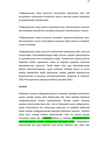 43
Yrittäjyyskasvatus näkyy koulumme terveystiedon opetuksessa siten, että
terveystiedon opetuksessa korostamme vastuun ottamista omasta opiskelusta
ja opiskelutaitojen kehittämisestä.
Yrittäjyyskasvatus näkyy fysiikan opetuksessa siten, että korostetaan toiminnal-
lisia kokeellisia menetelmiä ja vieraillaan yrityksissä mahdollisuuksien mukaan.
Yrittäjyyskasvatus näkyy koulumme kuvataiteen opetussuunnitelmassa siten,
että korostetaan luovien toiminnallisten työtapojen lisäksi taiteen ja taideteolli-
suuden ammatteja.
Yrittäjyyskasvatus näkyy koulumme tietotekniikan opetuksessa siten, että siinä
hyödynnetään informaatioteknologian alalla toimivien yritysten tiedontuotantoa
ja mahdollisuuksia toimia työntekijänä it-alalla. Tietotekniikan käyttöä pyrimme
lisäämään kaikkiin oppiaineisiin, koska se helpottaa oppilaiden toimimista
tietoyhteiskunnan jäsenenä. Tämän lisäksi siinä oppii tietoyhteiskunnalle
tärkeitä tiedonhankintataitoja, kykyä suhtautua kriittisesti tietoon ja ennen
kaikkea tietotekniikan käyttö opetuksessa opettaa oppilaille itseohjautuvaa
tiedonhankintaa muuttuvassa toimintaympäristössä. (Hopponen & Väänänen
2006; Perusopetuksen opetussuunnitelman perusteet 2004.)
Arviointi
Kallaveden koulussa yrittäjyyskasvatusta on toteutettu opettajille kohdennetun
kyselyn pohjalta. Kysely antaa tietoperustaa sille, miten opettajat toteuttavat
yrittäjyyskasvatusta omassa oppiaineessaan. Samalla kyselyn tuloksista
saadaan todentuntuista tietoa siitä, mikä on Kallaveden koulun yrittäjyyskasva-
tuksen tämänhetkinen tila. Kartoituksen tekeminen on realistinen lähtökohta
lähteä viemään yrittäjyyskasvatusta eteenpäin Kallaveden koulussa. Kartoitus
antaa myös vinkkejä muillekin tiedonhaluisille, miten he voisivat omassa
koulussaan käydä läpi opetussuunnitelmaa ja toteuttaa yrittäjyyskasvatusta
oppimiskäsitykseen nivotun yrittäjämäisen oppimisen avulla. Yrittäjyyskasva-
tuskartoitusta olisi syytä laajentaa myös kunnan hallintoon päin. Miten tuttu
 