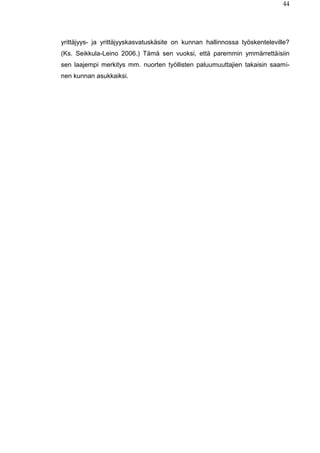 44
yrittäjyys- ja yrittäjyyskasvatuskäsite on kunnan hallinnossa työskenteleville?
(Ks. Seikkula-Leino 2006.) Tämä sen vuoksi, että paremmin ymmärrettäisiin
sen laajempi merkitys mm. nuorten työllisten paluumuuttajien takaisin saami-
nen kunnan asukkaiksi.
 