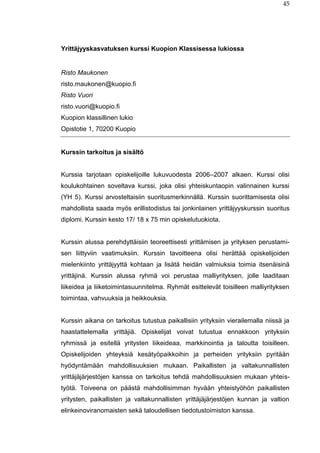 45
Yrittäjyyskasvatuksen kurssi Kuopion Klassisessa lukiossa
Risto Maukonen
risto.maukonen@kuopio.fi
Risto Vuori
risto.vuori@kuopio.fi
Kuopion klassillinen lukio
Opistotie 1, 70200 Kuopio
Kurssin tarkoitus ja sisältö
Kurssia tarjotaan opiskelijoille lukuvuodesta 2006–2007 alkaen. Kurssi olisi
koulukohtainen soveltava kurssi, joka olisi yhteiskuntaopin valinnainen kurssi
(YH 5). Kurssi arvosteltaisiin suoritusmerkinnällä. Kurssin suorittamisesta olisi
mahdollista saada myös erillistodistus tai jonkinlainen yrittäjyyskurssin suoritus
diplomi. Kurssin kesto 17/ 18 x 75 min opiskelutuokiota.
Kurssin alussa perehdyttäisiin teoreettisesti yrittämisen ja yrityksen perustami-
sen liittyviin vaatimuksiin. Kurssin tavoitteena olisi herättää opiskelijoiden
mielenkiinto yrittäjyyttä kohtaan ja lisätä heidän valmiuksia toimia itsenäisinä
yrittäjinä. Kurssin alussa ryhmä voi perustaa malliyrityksen, jolle laaditaan
liikeidea ja liiketoimintasuunnitelma. Ryhmät esittelevät toisilleen malliyrityksen
toimintaa, vahvuuksia ja heikkouksia.
Kurssin aikana on tarkoitus tutustua paikallisiin yrityksiin vierailemalla niissä ja
haastattelemalla yrittäjiä. Opiskelijat voivat tutustua ennakkoon yrityksiin
ryhmissä ja esitellä yritysten liikeideaa, markkinointia ja taloutta toisilleen.
Opiskelijoiden yhteyksiä kesätyöpaikkoihin ja perheiden yrityksiin pyritään
hyödyntämään mahdollisuuksien mukaan. Paikallisten ja valtakunnallisten
yrittäjäjärjestöjen kanssa on tarkoitus tehdä mahdollisuuksien mukaan yhteis-
työtä. Toiveena on päästä mahdollisimman hyvään yhteistyöhön paikallisten
yritysten, paikallisten ja valtakunnallisten yrittäjäjärjestöjen kunnan ja valtion
elinkeinoviranomaisten sekä taloudellisen tiedotustoimiston kanssa.
 