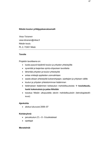 47
Nilsiän koulun yrittäjyyskasvatusmalli
Vesa Tolvanen
vesa.tolvanen@nilsia.fi
Nilsiän koulu
PL 2, 73301 Nilsiä
Tavoite
Projektin tavoitteena on:
 luoda pysyvä käytäntö koulun ja yritysten yhteistyölle
 syventää ja laajentaa opinto-ohjauksen tavoitteita
 lähentää yritysten ja koulun yhteistyötä
 antaa vinkkejä oppilaiden uranvalintaan
 saada aikaan yhteistyötä luokanohjaajan, opettajien ja yrityksen välille
 koulun ja yritysten yhteistoiminnan lisääminen
 tietämyksen lisääminen kotiseudun mahdollisuuksista  kouluttaudu,
hanki kokemuksia ja palaa Nilsiään
 tutustua Nilsiän ulkopuolella oleviin mahdollisuuksiin (teknologiateolli-
suus)
Ajankohta
 aloitus lukuvuosi 2006–07
Kohderyhmä
 peruskoulun (7) – 8 - 9.luokkalaiset
 opettajat
Menetelmät
 