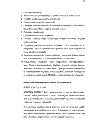 48
1. Luokka-yritysyhteistyö
2. Valitaan luokalle yhteistyöyritys 7. luokan keväällä (8. luokka syksy)
3. Tehdään alustava suunnitelma yhteistyöstä
4. Tiedotetaan toiminnasta vanhemmille
5. Laaditaan toimintasuunnitelma lukuvuoden alussa yhdessä luokanohjaa-
jan, yrityksen edustajan ja opinto-ohjaajan kanssa
6. Esitellään yritys luokalle
7. Oppilaiden tutustuminen yritykseen
8. Mietitään yhdessä missä oppiaineissa voidaan hyödyntää yrityksen
tiedontuotantoa
9. Oppilaiden tarkempi tutustuminen yritykseen TET – harjoittelun (8 lk)
yhteydessä. Pyritään syventämään raporttien avulla työelämäyhteyksiä
koulu- ja yritysyhteistyöstä
10. Laaditaan suunnitelma yritystempauksista, vanhempainilloissa tiedote-
taan kummiyrityksestä ja mahdollisista talkoista ja messuista
11. Yritysvierailut. Tutustutaan Nilsiän ulkopuoliseen teknologiateollisuu-
teen. Ohjelma tutustumiskäyntiin laaditaan yhdessä yritysten kanssa.
Ajankohta kahdeksannen luokan kevät. Opettajat mukana yritysvierailul-
la oppimassa miten yrityksissä toimitaan ja työskennellään. Näin oppilaat
ja opettajat oppivat yhdessä. Mietitään opettajien koulutusta yrityksissä.
Mallisuunnitelma opettajakuntamme yritysvierailusta
KOHDE: Enfo Oyj, Kuopio
KOHTEEN ESITTELY: Enfon ydinosaamista on suurten tietomassojen
käsittely, tiedon jalostaminen ja jakelu. Yhtiö tarjoaa palvelukokonaisuu-
den, joka varmistaa tiedon hallitun ja turvallisen etenemisen asiakkaan
valitsemien kanavien välityksellä.
Enfo varmistaa asiakkaan tietojärjestelmien toiminnan ja jalostaa sisällön
niin paperille kuin sähköiseen muotoon. Esimerkkinä on laskutustietojen
reitti Enfon varmistamien palvelimien kautta asiakkaidemme asiakkaille
joko tulostettuna paperiversiona tai sähköisessä muodossa.
 
