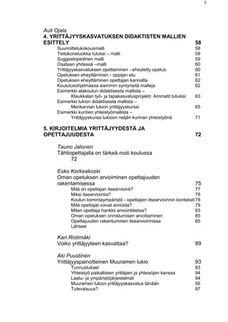 5
Auli Ojala
4. YRITTÄJYYSKASVATUKSEN DIDAKTISTEN MALLIEN
ESITTELY 58
Suunnittelukokousmalli 58
Tietokoneluokka tutuksi – malli 59
Suggestopedinen malli 59
Osataan yhdessä –malli 60
Yrittäjyyskasvatuksen opettaminen - eheytetty opetus 60
Opetuksen eheyttäminen - oppijan etu 61
Opetuksen eheyttäminen opettajan kannalta 62
Koulutusohjelmassa aiemmin syntyneitä malleja 62
Esimerkki alakoulun didaktisesta mallista –
Klaukkalan työ- ja tapakasvatusprojekti: Ammatit tutuiksi 63
Esimerkki lukion didaktisesta mallista –
Merikarvian lukion yrittäjyyskurssi 65
Esimerkki kuntien yhteistyömallista –
Yrittäjyyskurssi lukioon neljän kunnan yhteistyönä 71
5. KIRJOITELMIA YRITTÄJYYDESTÄ JA
OPETTAJUUDESTA 72
Tauno Jalonen
Tähtiopettajalla on tärkeä rooli koulussa
72
Esko Korkeakoski
Oman opetuksen arvioiminen opettajuuden
rakentamisessa 75
Mitä on opettajan itsearviointi? 77
Miksi itsearviointia? 78
Koulun toimintaympäristö - opettajien itsearvioinnin konteksti78
Mitä opettajat voivat arvioida? 79
Miten opettaja hankkii arviointitietoa? 83
Oman opetuksen onnistumisen arvottaminen 85
Opettajuuden rakentuminen itsearvioinnissa 85
Lähteet
Kari Ristimäki
Voiko yrittäjyyteen kasvattaa? 89
Aki Puustinen
Yrittäjyyspainotteinen Muuramen lukio 93
Tunnustukset 93
Yhteistyö paikallisten yrittäjien ja yhteisöjen kanssa 94
Laatu- ja ympäristöjärjestelmät 94
Muuramen lukion yrittäjyyskasvatus tänään 95
Tulevaisuus? 97
 