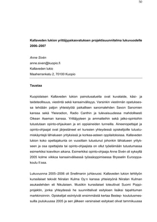 50
Kallaveden lukion yrittäjyyskasvatuksen projektisuunnitelma lukuvuodelle
2006–2007
Anne Sivén
anne.siven@kuopio.fi
Kallaveden lukio
Maaherrankatu 2, 70100 Kuopio
Taustaa
Kuopiolaisen Kallaveden lukion painotusalueita ovat kuvataide, käsi- ja
taideteollisuus, viestintä sekä kansainvälisyys. Varsinkin viestinnän opetukses-
sa tehdään paljon yhteistyötä paikallisen sanomalehden Savon Sanomien
kanssa sekä Yleisradion, Radio Canthin ja tulevaisuudessa mahdollisesti
Oikean Aseman kanssa. Yrittäjyyteen ja ammatteihin sekä jatko-opintoihin
tutustutaan opinto-ohjauksen ja eri oppiaineiden tunneilla. Aineenopettajat ja
opinto-ohjaajat ovat järjestäneet eri kurssien yhteydessä opiskelijoille tutustu-
miskäyntejä lähialueen yrityksissä ja korkea-asteen oppilaitoksissa. Kallaveden
lukion koko opettajakunta on vuosittain tutustunut johonkin lähialueen yrityk-
seen ja osa opettajista tai opinto-ohjaajista on ollut työelämään tutustumassa
esimerkiksi koeviikon aikana. Esimerkiksi opinto-ohjaaja Anne Sivén oli syksyllä
2005 kolme viikkoa kansainvälisessä työssäoppimisessa Brysselin Eurooppa-
koulu II:ssa.
Lukuvuonna 2005–2006 oli Snellmanin juhlavuosi. Kallaveden lukion lehtityön
kurssilaiset tekivät Niiralan Kulma Oy:n kanssa yhteistyönä Niiralan Kulman
asukaslehden eli Nikulaisen. Musiikin kurssilaiset toteuttivat Suomi Poppi-
projektin, jonka yhteydessä he suunnittelivat esityksen lisäksi tapahtuman
markkinoinnin. Opiskelijat esiintyivät ensimmäistä kertaa Bestep- koulutusmes-
suilla joulukuussa 2005 ja sen jälkeen varsinaiset esitykset olivat tammikuussa
 