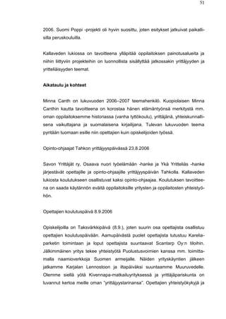 51
2006. Suomi Poppi -projekti oli hyvin suosittu, joten esitykset jatkuivat paikalli-
silla peruskouluilla.
Kallaveden lukiossa on tavoitteena ylläpitää oppilaitoksen painotusalueita ja
niihin liittyviin projekteihin on luonnollista sisällyttää jatkossakin yrittäjyyden ja
yritteliäisyyden teemat.
Aikataulu ja kohteet
Minna Canth on lukuvuoden 2006–2007 teemahenkilö. Kuopiolaisen Minna
Canthin kautta tavoitteena on korostaa hänen elämäntyönsä merkitystä mm.
oman oppilaitoksemme historiassa (vanha tyttökoulu), yrittäjänä, yhteiskunnalli-
sena vaikuttajana ja suomalaisena kirjailijana. Tulevan lukuvuoden teema
pyritään tuomaan esille niin opettajien kuin opiskelijoiden työssä.
Opinto-ohjaajat Tahkon yrittäjyyspäivässä 23.8.2006
Savon Yrittäjät ry, Osaava nuori työelämään -hanke ja Ykä Yritteliäs -hanke
järjestävät opettajille ja opinto-ohjaajille yrittäjyyspäivän Tahkolla. Kallaveden
lukiosta koulutukseen osallistuvat kaksi opinto-ohjaajaa. Koulutuksen tavoittee-
na on saada käytännön eväitä oppilaitoksille yritysten ja oppilaitosten yhteistyö-
hön.
Opettajien koulutuspäivä 8.9.2006
Opiskelijoilla on Taksvärkkipäivä (8.9.), joten suurin osa opettajista osallistuu
opettajien koulutuspäivään. Aamupäivästä puolet opettajista tutustuu Karelia-
parketin toimintaan ja loput opettajista suuntaavat Scantarp Oy:n tiloihin.
Jälkimmäinen yritys tekee yhteistyötä Puolustusvoimien kanssa mm. toimitta-
malla naamioverkkoja Suomen armeijalle. Näiden yrityskäyntien jälkeen
jatkamme Karjalan Lennostoon ja iltapäiväksi suuntaamme Muuruvedelle.
Olemme siellä yötä Kivennapa-matkailuyrityksessä ja yrittäjäpariskunta on
luvannut kertoa meille oman ”yrittäjyystarinansa”. Opettajien yhteistyökykyjä ja
 