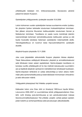 52
yritteliäisyyttä testataan mm. kirkkovenesoudulla. Seuraavana päivänä
palaamme takaisin Kuopioon.
Opiskelijoiden yrittäjyysvierailu Jyväskylän seudulle 15.9.2006
Lukion kolmannen vuoden opiskelijoiden kanssa suuntaamme ensiksi Jyväsky-
län yliopiston fysiikan laitokselle tutustumaan hiukkaskiihdyttimen toimintaan.
Sen jälkeen siirrymme Muuramen teollisuuskylään tutustumaan Harvian ja
Nokkatumen toimintaan. Tavoitteena on saada nuoria insinöörejä (etenkin
naisinsinöörejä) kertomaan työmahdollisuuksista teollisuuden parissa ja sitä
kautta houkutella lukiolaisia hakemaan opiskelijoiksi matemaattisille aloille.
Teknologiateollisuus on luvannut tukea linja-automatkaamme Jyväskylän
alueelle.
Abipäivä Kuopion yliopistolla 13.11.2006
Joka vuosi järjestetään abiturienteille Kuopion yliopiston tiloissa abipäivä.
Tässä tilaisuudessa esittäytyvät lähiseudun yliopistot ja ammattikorkeakoulut
sekä lähialueen toisen asteen oppilaitokset. Opinto-ohjaajien tavoitteena on
korostaa nuorille yritteliäisyyttä eli he itse miettivät tulevaisuuden suunnitelmi-
aan ja käyttävät abipäivän opintoannin mahdollisimman tehokkaasti hyväkseen.
Opinto-ohjauksen tehtävänä on auttaa abiturientteja jo lukion aikana mietti-
mään jatko-opintomahdollisuuksia ja todennäköisesti minimoimaan virhevalinto-
ja sekä välivuosien määriä.
Yrittäjyyslehti yhteistyössä Ykä Yritteliäs -projektin kanssa
Kallaveden lukion oma Oras- lehti on ilmestynyt 1800-luvun lopulta lähtien.
Lukuvuonna 2006–2007 on suunnitelmissa tehdä yrittäjyyspainotteinen Oras-
lehti. Lehti ilmestyy joulu-tammikuussa ja sen painokustannukset maksaa
Savonia-ammattikorkeakoulun Ykä yritteliäs -projekti. Lehteä jaetaan opiskeli-
joiden koteihin ja vanhempainilloissa sekä peruskoulujen yläluokkalaisille.
 