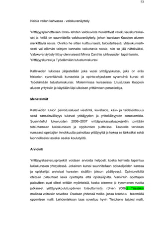 53
Naisia vallan kahvassa - valokuvanäyttely
Yrittäjyyspainotteisen Oras- lehden valokuvista huolehtivat valokuvauskurssilai-
set ja heillä on suunnitteilla valokuvanäyttely, johon kuvataan Kuopion alueen
merkittäviä naisia. Ovatko he sitten kulttuurisesti, taloudellisesti, yhteiskunnalli-
sesti vai elämän taitojen kannalta vaikuttavia naisia, niin se jää nähtäväksi.
Valokuvanäyttely liittyy olennaisesti Minna Canthin juhlavuoden tapahtumiin.
Yrittäjyyskurssi ja Työelämään tutustumiskurssi
Kallaveden lukiossa järjestetään joka vuosi yrittäjyyskurssi, joka on eräs
historian syventävistä kursseista ja opinto-ohjauksen syventävä kurssi eli
Työelämään tutustumiskurssi. Molemmissa kursseissa tutustutaan Kuopion
alueen yrityksiin ja käydään läpi ulkoisen yrittämisen perustietoja.
Menetelmät
Kallaveden lukion painotusalueet viestintä, kuvataide, käsi- ja taideteollisuus
sekä kansainvälisyys tukevat yrittäjyyden ja yritteliäisyyden korostamista.
Suunnitellut lukuvuoden 2006–2007 yrittäjyyskasvatusprojektin pyritään
toteuttamaan lukiokurssien ja oppituntien puitteissa. Taustalle tarvitaan
runsaasti opettajien innokkuutta painottaa yrittäjyyttä ja kokea se tärkeäksi sekä
luonnolliseksi asiaksi osaksi koulutyötä.
Arviointi
Yrittäjyyskasvatusprojektit voidaan arvioida helposti, koska toiminta tapahtuu
lukiokurssien yhteydessä. Jokainen kurssi suunnitellaan opiskelijoiden kanssa
ja opiskelijat arvioivat kurssien sisällön jakson päättyessä. Opintoretkiltä
otetaan palautteet sekä opettajilta että opiskelijoilta. Varsinkin opettajien
palautteet ovat olleet erittäin myönteisiä, koska olemme jo kymmenen vuotta
jatkaneet yrittäjyyskoulutuspäivien toteuttamista. (Sivén 2006.) Tässäkin
mallissa voitaisiin soveltaa Osataan yhdessä mallia, jossa korostuu tekemällä
oppimisen malli. Lehdentekoon taas soveltuu hyvin Tietokone tutuksi malli,
 