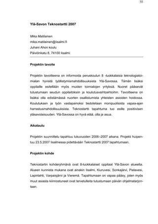 55
Ylä-Savon Teknostartti 2007
Mika Matilainen
mika.matilainen@iisalmi.fi
Juhani Ahon koulu
Päiviönkatu 8, 74100 Iisalmi
Projektin tavoite
Projektin tavoitteena on informoida peruskoulun 8 -luokkalaisia teknologiatoi-
mialan hyvistä työllistymismahdollisuuksista Ylä-Savossa. Tämän lisäksi
oppilaille esitellään myös muiden toimialojen yrityksiä. Nuoret pääsevät
tutustumaan seudun oppilaitoksiin ja koulutusvaihtoehtoihin. Tavoitteena on
lisäksi olla edistämässä nuorten osallistumista yhteisten asioiden hoidossa.
Koulutuksen ja työn vastapainoksi tiedotetaan monipuolisista vapaa-ajan
harrastusmahdollisuuksista. Teknostartti tapahtuma tuo esille positiivisen
yläsavolaisuuden. Ylä-Savossa on hyvä elää, olla ja asua.
Aikataulu
Projektin suunnittelu tapahtuu lukuvuoden 2006–2007 aikana. Projekti huipen-
tuu 23.5.2007 Iisalmessa pidettävään Teknostartti 2007 tapahtumaan.
Projektin kohde
Teknostartin kohderyhmänä ovat 8-luokkalaiset oppilaat Ylä-Savon alueelta.
Alueen kunnista mukana ovat ainakin Iisalmi, Kiuruvesi, Sonkajärvi, Pielavesi,
Lapinlahti, Varpaisjärvi ja Vieremä. Tapahtumaan on vapaa pääsy, joten myös
muut asiasta kiinnostuneet ovat tervetulleita tutustumaan päivän ohjelmatarjon-
taan.
 