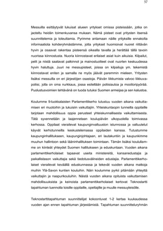 57
Messuilla esittäytyvät lukuisat alueen yritykset omissa pisteissään, jotka on
jaoteltu heidän toimenkuvansa mukaan. Nämä pisteet ovat yritysten itsensä
suunnittelemia ja toteuttamia. Pyrimme antamaan näille yrityksille ennakolta
informaatiota kohderyhmästämme, jotta yritykset huomioivat nuoret riittävän
hyvin ja osaavat rakentaa pisteensä oikealla tavalla ja herättää tällä tavoin
nuorissa kiinnostusta. Nuoria kiinnostavat erilaiset asiat kuin aikuisia. Kilpailut,
pelit ja niistä saatavat palkinnot ja mainostuotteet ovat nuorten keskuudessa
hyvin haluttuja. Juuri ne messupisteet, joissa on kilpailuja ym. tekemistä
kiinnostavat eniten ja samalla ne myös jäävät paremmin mieleen. Yritysten
lisäksi messuilla on eri järjestöjen osastoja. Päivän liikkumista valvoo liikkuva-
poliisi, jolla on oma nurkkaus, jossa esitellään poliisiautoa ja moottoripyörää.
Puolustusvoimien tehtävänä on tuoda tutuksi Suomen armeijaa ja sen kalustoa.
Koulumme 9-luokkalaisten Parlamenttikerho tutustuu vuoden aikana vaikutta-
misen eri muotoihin ja lukuisiin vaikuttajiin. Yhteiskuntaopin tunneilla oppilaille
tarjotaan mahdollisuus oppia perusteet yhteiskunnallisesta vaikuttamisesta.
Tätä syvennetään ja laajennetaan koulupäivän ulkopuolella toimivassa
kerhossa. Oppilaat vierailevat kaupunginvaltuuston istunnossa ja valtuutetut
käyvät kerhotunneilla keskustelemassa oppilaiden kanssa. Tutustumme
kaupunginhallitukseen, kaupunginjohtajaan, eri lautakuntiin ja kaupunkimme
muuhun hallintoon sekä lääninhallituksen toimintaan. Tämän lisäksi koulullam-
me on kiinteät yhteydet Suomen hallitukseen ja eduskuntaan. Vuoden aikana
parlamenttikerholaiset tapaavat useita ministereitä, kansanedustajia ja
paikallistason vaikuttajia sekä tiedotusvälineiden edustajia. Parlamenttikerho-
laiset vierailevat keväällä eduskunnassa ja tekevät vuoden aikana matkoja
muihin Ylä-Savon kuntien kouluihin. Näin koulumme pyrkii pitämään yhteyttä
vaikuttajiin ja naapurikouluihin. Näistä vuoden aikana opituista vaikuttamisen
mahdollisuuksista ja keinoista parlamenttikerholaiset kertovat Teknostartti
tapahtuman luennolla toisille oppilaille, opettajille ja muulle messuyleisölle.
Teknostarttitapahtuman suunnittelijat kokoontuvat 1-2 kertaa kuukaudessa
vuoden ajan ennen tapahtuman järjestämistä. Tapahtuman suunnitteluryhmän
 