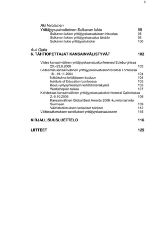 6
Aki Virolainen
Yrittäjyyspainotteinen Sulkavan lukio 98
Sulkavan lukion yrittäjyyskasvatuksen historiaa 98
Sulkavan lukion yrittäjyyskasvatus tänään 98
Sulkavan lukio yrittäjyyslukioksi 100
Auli Ojala
6. TÄHTIOPETTAJAT KANSAINVÄLISTYVÄT 102
Viides kansainvälinen yrittäjyyskasvatuskonferenssi Edinburghissa
20.–23.6.2000 102
Seitsemäs kansainvälinen yrittäjyyskasvatuskonferenssi Lontoossa
16.–19.11.2004 104
Näkökulma brittiläiseen kouluun 104
Institute of Education Lontoossa 105
Koulu-yritysyhteistyön kehittämisnäkymiä 105
Workshopien taikaa 107
Kahdeksas kansainvälinen yrittäjyyskasvatuskonferenssi Calabriassa
2.-5.10.2006 108
Kansainvälinen Global Best Awards 2006 -kunniamaininta
Suomeen 109
Väitöstutkimuksen keskeiset tulokset 112
Väitöstutkimuksen sovellukset yrittäjyyskasvatukseen 115
KIRJALLISUUSLUETTELO 116
LIITTEET 125
 