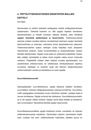 60
4. YRITTÄJYYSKASVATUKSEN DIDAKTISTEN MALLIEN
ESITTELY
Auli Ojala
Seuraavassa on joitakin keskeisiä pedagogisia vihjeitä yrittäjyyskasvatuksen
opettamiseen. Tärkeintä kuitenkin on, että oppijaa ohjataan itsenäiseen
tiedonhankintaan ja hänelle annetaan sellaisia tehtäviä, jotka kehittävät
oppijan itsenäistä ajattelukykyä ja itsearviointia. Tietokoneavusteista
opetusta voidaan soveltaa kaikissa menetelmissä tukemaan oppijan itsenäistä
tiedonhankintaa ja antamaan valmiuksia toimia tietoyhteiskunnan jäsenenä.
Tietokoneavusteinen opetus verkkojen avulla helpottaa myös yhteyksien
rakentamista yrityksiin, koska kuvamateriaalia ja kyselymateriaalia voidaan
lähettää sähköpostitse. Oppijat voivat laatia eri yrityksistä projektitöitä, haasta-
tella yrittäjiä, työntekijöitä ja laittaa nämä projektit vaikka koulun kotisivulle
verkkoon. Projektitöitä voidaan sitten helposti muuttaa ajantasaiseksi, kun
ympäröivässä yhteiskunnassa tai tutkittavassa kohdeyrityksessä tapahtuu
muutoksia. Opettajan on kuitenkin syytä olla tietoinen tekijänoikeuksista
verkkomateriaalin suhteen ja selostettava ne myös oppijille.
Suunnittelukokousmalli
Opetusjärjestelyt: suunnittelukokous, oppijat asettavat itselleen tavoitteen,
suunnitellaan yhdessä yrittäjyyskasvatuksen opetussuunnitelmaa. Suunnittelu-
mallin pedagogiikan luonteeseen kuuluu itsenäinen opiskelu, opettaja ohjaa ja
neuvoo tarvittaessa. Oppijat arvioivat itse tuloksensa. Suunnittelukokousmallis-
sa ei ole oppijien välistä vertailua. Oppijat voivat laatia töistään ja kirjoitelmis-
taan arviointisalkun. Menetelmä kehittää oppijan itsearviointia.
Suunnittelukokousmallissa oppijat kirjoittavat omista, sukulaisten tai tuttavien
yrittämiskokemuksista kirjoitelmia. Opintoretket yrityksiin raportoidaan kirjalli-
sesti. Luodaan itse esim. yrittämisaiheista materiaalia, käyttäen apuna eri
 