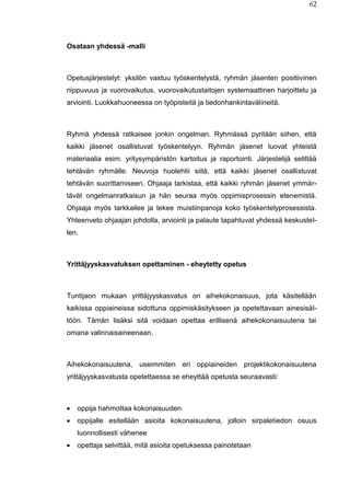 62
Osataan yhdessä -malli
Opetusjärjestelyt: yksilön vastuu työskentelystä, ryhmän jäsenten positiivinen
riippuvuus ja vuorovaikutus, vuorovaikutustaitojen systemaattinen harjoittelu ja
arviointi. Luokkahuoneessa on työpisteitä ja tiedonhankintavälineitä.
Ryhmä yhdessä ratkaisee jonkin ongelman. Ryhmässä pyritään siihen, että
kaikki jäsenet osallistuvat työskentelyyn. Ryhmän jäsenet luovat yhteistä
materiaalia esim. yritysympäristön kartoitus ja raportointi. Järjestelijä selittää
tehtävän ryhmälle. Neuvoja huolehtii siitä, että kaikki jäsenet osallistuvat
tehtävän suorittamiseen. Ohjaaja tarkistaa, että kaikki ryhmän jäsenet ymmär-
tävät ongelmanratkaisun ja hän seuraa myös oppimisprosessin etenemistä.
Ohjaaja myös tarkkailee ja tekee muistiinpanoja koko työskentelyprosessista.
Yhteenveto ohjaajan johdolla, arviointi ja palaute tapahtuvat yhdessä keskustel-
len.
Yrittäjyyskasvatuksen opettaminen - eheytetty opetus
Tuntijaon mukaan yrittäjyyskasvatus on aihekokonaisuus, jota käsitellään
kaikissa oppiaineissa sidottuna oppimiskäsitykseen ja opetettavaan ainesisäl-
töön. Tämän lisäksi sitä voidaan opettaa erillisenä aihekokonaisuutena tai
omana valinnaisaineenaan.
Aihekokonaisuutena, useimmiten eri oppiaineiden projektikokonaisuutena
yrittäjyyskasvatusta opetettaessa se eheyttää opetusta seuraavasti:
 oppija hahmottaa kokonaisuuden
 oppijalle esitellään asioita kokonaisuutena, jolloin sirpaletiedon osuus
luonnollisesti vähenee
 opettaja selvittää, mitä asioita opetuksessa painotetaan
 
