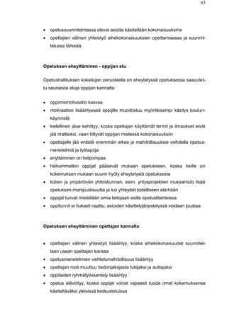 63
 opetussuunnitelmassa olevia asioita käsitellään kokonaisuuksina
 opettajien välinen yhteistyö aihekokonaisuuksien opettamisessa ja suunnit-
telussa tärkeää
Opetuksen eheyttäminen - oppijan etu
Opetushallituksen kokeilujen perusteella on eheytetyssä opetuksessa saavutet-
tu seuraavia etuja oppijan kannalta:
 oppimismotivaatio kasvaa
 motivaation lisääntyessä oppijille muodostuu myönteisempi käsitys koulun-
käynnistä
 kielellinen alue kehittyy, koska opettajan käyttämät termit ja ilmaukset eivät
jää irrallisiksi, vaan liittyvät oppijan mielessä kokonaisuuksiin
 opettajalle jää entistä enemmän aikaa ja mahdollisuuksia vaihdella opetus-
menetelmiä ja työtapoja
 eriyttäminen on helpompaa
 heikommatkin oppijat pääsevät mukaan opetukseen, koska heille on
kokemuksen mukaan suurin hyöty eheytetystä opetuksesta
 kotien ja ympäröivän yhteiskunnan, esim. yritysprojektien mukaantulo lisää
opetuksen monipuolisuutta ja luo yhteydet todelliseen elämään
 oppijat tuovat mielellään omia taitojaan esille opetustilanteissa
 oppitunnit ei tiukasti rajattu, asioiden käsittelyjärjestelyssä voidaan joustaa
Opetuksen eheyttäminen opettajan kannalta
 opettajien välinen yhteistyö lisääntyy, koska aihekokonaisuudet suunnitel-
laan usean opettajan kanssa
 opetusmenetelmien vaihtelumahdollisuus lisääntyy
 opettajan rooli muuttuu tiedonjakajasta tukijaksi ja auttajaksi
 oppilaiden ryhmätyöskentely lisääntyy
 opetus elävöityy, koska oppijat voivat vapaasti tuoda omat kokemuksensa
käsiteltäväksi yleisissä keskusteluissa
 