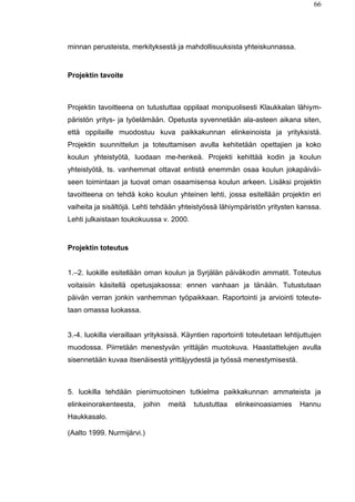 66
minnan perusteista, merkityksestä ja mahdollisuuksista yhteiskunnassa.
Projektin tavoite
Projektin tavoitteena on tutustuttaa oppilaat monipuolisesti Klaukkalan lähiym-
päristön yritys- ja työelämään. Opetusta syvennetään ala-asteen aikana siten,
että oppilaille muodostuu kuva paikkakunnan elinkeinoista ja yrityksistä.
Projektin suunnittelun ja toteuttamisen avulla kehitetään opettajien ja koko
koulun yhteistyötä, luodaan me-henkeä. Projekti kehittää kodin ja koulun
yhteistyötä, ts. vanhemmat ottavat entistä enemmän osaa koulun jokapäiväi-
seen toimintaan ja tuovat oman osaamisensa koulun arkeen. Lisäksi projektin
tavoitteena on tehdä koko koulun yhteinen lehti, jossa esitellään projektin eri
vaiheita ja sisältöjä. Lehti tehdään yhteistyössä lähiympäristön yritysten kanssa.
Lehti julkaistaan toukokuussa v. 2000.
Projektin toteutus
1.–2. luokille esitellään oman koulun ja Syrjälän päiväkodin ammatit. Toteutus
voitaisiin käsitellä opetusjaksossa: ennen vanhaan ja tänään. Tutustutaan
päivän verran jonkin vanhemman työpaikkaan. Raportointi ja arviointi toteute-
taan omassa luokassa.
3.-4. luokilla vieraillaan yrityksissä. Käyntien raportointi toteutetaan lehtijuttujen
muodossa. Piirretään menestyvän yrittäjän muotokuva. Haastattelujen avulla
sisennetään kuvaa itsenäisestä yrittäjyydestä ja työssä menestymisestä.
5. luokilla tehdään pienimuotoinen tutkielma paikkakunnan ammateista ja
elinkeinorakenteesta, joihin meitä tutustuttaa elinkeinoasiamies Hannu
Haukkasalo.
(Aalto 1999. Nurmijärvi.)
 