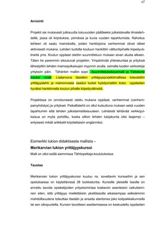 67
Arviointi
Projekti sai mukavasti julkisuutta lukuvuoden päätteeksi julkaistavalla ilmaisleh-
dellä, jossa oli kirjoituksia, piirroksia ja kuvia vuoden tapahtumista. Rahoitus
lehteen oli saatu mainoksilla, joiden hankkijoina vanhemmat olivat olleet
aktiivisesti mukana. Lehden tuotolla kouluun hankittiin välituntipihalle kiipeilyvä-
lineitä yms. Koulun oppilaat otettiin suunnitteluun mukaan aivan alusta alkaen.
Täten he paremmin sitoutuivat projektiin. Ympäröivää yhteiskuntaa ja yrityksiä
lähestyttiin lehden mainosjulkaisujen myynnin avulla, samalla luoden verkostoja
yrityksiin päin. Tähänkin malliin sopii Suunnittelukokousmalli ja Tietokone
tutuksi -malli. Lisäarvona tässäkin yrittäjyysporjektimallissa toteutettiin
yrittäjyyslehti ja mainonnasta saadut tuotot hyödynnettiin koko oppilaiden
hyväksi hankkimalla koulun pihalle kiipeilyvälineitä.
Projektissa on onnistuneesti otettu mukana oppilaat, vanhemmat (vanhem-
painyhdistys) ja yritykset. Paikallislehti on ollut kutsuttuna mukaan sekä vuoden
tapahtumiin että lehden julkistamistilaisuuteen. Lehdestä tehtävää verkkojul-
kaisua on myös pohdittu, koska silloin lehden lukijakunta olisi laajempi –
erityisesti mikäli artikkelit kirjoitettaisiin englanniksi.
Esimerkki lukion didaktisesta mallista –
Merikarvian lukion yrittäjyyskurssi
Malli on ollut esillä aiemmissa Tähtiopettaja-koulutuksissa
Taustaa
Merikarvian lukion yrittäjyyskurssi kuuluu ns. soveltaviin kursseihin ja sen
opetuksessa on käytettävissä 38 luokkatuntia. Kurssille yleisellä tasolla on
annettu tavoite opiskelijoiden yritystoimintaa koskeviin asenteisiin vaikuttami-
nen siten, että yrittäjyys miellettäisiin yksilötasolla aikaisempaa selkeämmin
mahdollisuutena toteuttaa itseään ja ansaita elantonsa joko kotipaikkakunnalla
tai sen ulkopuolella. Kurssin tavoitteen asettamisessa on keskusteltu oppilaiden
 