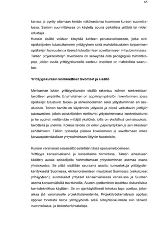 68
kanssa ja pyritty ottamaan heidän näkökantansa huomioon kurssin suunnitte-
lussa. Samoin suunnittelussa on käytetty apuna paikallisia yrittäjiä tai niiden
edustajia.
Kurssin sisältö voidaan kiteyttää kahteen perustavoitteeseen, jotka ovat
opiskelijoiden tutustuttaminen yrittäjyyteen sekä mahdollisuuksien tarjoaminen
opiskelijan luovuuden ja itsensä toteuttamisen soveltamiseen yritystoiminnassa.
Tämän projektiesittelyn tavoitteena on selkeyttää niitä pedagogisia toimintata-
poja, joiden avulla yrittäjyyskurssille asetetut tavoitteet on mahdollista saavut-
taa.
Yrittäjyyskurssin konkreettiset tavoitteet ja sisältö
Merikarvian lukion yrittäjyyskurssin sisältö rakentuu kolmen konkreettisen
tavoitteen ympärille. Ensimmäinen on oppimisympäristön rakentaminen, jossa
opiskelijat tutustuvat talous- ja elinkeinoelämän sekä yritystoiminnan eri osa-
alueisiin. Toinen tavoite on käytännön yrityksiin ja niissä vaikuttaviin yrittäjiin
tutustuminen, jolloin opiskelijoiden mielikuvat yritystoiminnasta konkretisoituvat
ja he oppivat mieltämään yrittäjät yksilöinä, joilla on yksilöllisiä ominaisuuksia,
tavoitteita ja unelmia. Kolmas tavoite on oman paperiyrityksen ja sen liikeidean
kehittäminen. Tällöin opiskelija pääsee kokeilemaan ja soveltamaan omaa
luovuuspotentiaaliaan yritystoimintaan liittyviin haasteisiin.
Kurssin varsinaiset asiasisällöt esitellään tässä opetusmetodeineen.
Yrittäjyys kansainvälisenä ja kansallisena toimintana. Tämän aihealueen
käsittely auttaa opiskelijoita hahmottamaan yritystoiminnan asemaa osana
yhteiskuntaa. Se pitää sisällään seuraavia asioita: tunnuslukuja yrittäjyyden
kehityksestä Suomessa, elinkenorakenteen muutokset Suomessa (vaikutukset
yrittäjyyteen), suomalaiset yritykset kansainvälisessä vertailussa ja Suomen
asema kansainvälisillä markkinoilla. Alueen opettaminen tapahtuu diskursiivista
luentotekniikkaa käyttäen. Se on ajankäytöllisesti tehokas tapa opettaa, jolloin
aikaa jää varsinaiselle projektityöskentelylle. Projektityöskentelyssä oppilaat
oppivat todellista tietoa yrittäjyydestä sekä tietoyhteiskunnalle niin tärkeitä
vuorovaikutus- ja tiedonhankintataitoja.
 