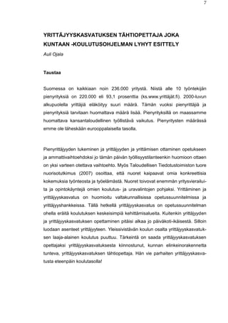 7
YRITTÄJYYSKASVATUKSEN TÄHTIOPETTAJA JOKA
KUNTAAN -KOULUTUSOHJELMAN LYHYT ESITTELY
Auli Ojala
Taustaa
Suomessa on kaikkiaan noin 236.000 yritystä. Niistä alle 10 työntekijän
pienyrityksiä on 220.000 eli 93,1 prosenttia (ks.www.yrittäjät.fi). 2000-luvun
alkupuolella yrittäjiä eläköityy suuri määrä. Tämän vuoksi pienyrittäjiä ja
pienyrityksiä tarvitaan huomattava määrä lisää. Pienyrityksillä on maassamme
huomattava kansantaloudellinen työllistävä vaikutus. Pienyritysten määrässä
emme ole läheskään eurooppalaisella tasolla.
Pienyrittäjyyden tukeminen ja yrittäjyyden ja yrittämisen ottaminen opetukseen
ja ammattivaihtoehdoksi jo tämän päivän työllisyystilanteenkin huomioon ottaen
on yksi varteen otettava vaihtoehto. Myös Taloudellisen Tiedotustoimiston tuore
nuorisotutkimus (2007) osoittaa, että nuoret kaipaavat omia konkreettisia
kokemuksia työnteosta ja työelämästä. Nuoret toivovat enemmän yritysvierailui-
ta ja opintokäyntejä omien koulutus- ja uravalintojen pohjaksi. Yrittäminen ja
yrittäjyyskasvatus on huomioitu valtakunnallisissa opetussuunnitelmissa ja
yrittäjyyshankkeissa. Tällä hetkellä yrittäjyyskasvatus on opetussuunnitelman
ohella eräitä koulutuksen keskeisimpiä kehittämisalueita. Kuitenkin yrittäjyyden
ja yrittäjyyskasvatuksen opettaminen pitäisi alkaa jo päiväkoti-ikäisestä. Silloin
luodaan asenteet yrittäjyyteen. Yleissivistävän koulun osalta yrittäjyyskasvatuk-
sen laaja-alainen koulutus puuttuu. Tärkeintä on saada yrittäjyyskasvatuksen
opettajaksi yrittäjyyskasvatuksesta kiinnostunut, kunnan elinkeinorakennetta
tunteva, yrittäjyyskasvatuksen tähtiopettaja. Hän vie parhaiten yrittäjyyskasva-
tusta eteenpäin koulutasolla!
 