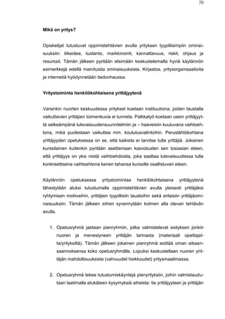 70
Mikä on yritys?
Opiskelijat tutustuvat oppimistehtävien avulla yrityksen tyypillisimpiin ominai-
suuksiin: liikeidea, tuotanto, markkinointi, kannattavuus, riskit, ohjaus ja
resurssit. Tämän jälkeen pyritään etsimään keskustelemalla hyviä käytännön
esimerkkejä edellä mainituista ominaisuuksista. Kirjastoa, yritysorganisaatioita
ja internetiä hyödynnetään tiedonhaussa.
Yritystoiminta henkilökohtaisena yrittäjyytenä
Varsinkin nuorten keskuudessa yritykset koetaan instituutiona, joiden taustalla
vaikuttavien yrittäjien toimenkuvia ei tunneta. Palkkatyö koetaan usein yrittäjyyt-
tä selkeämpänä tulevaisuudensuunnitelmiin ja – haaveisiin kuuluvana vaihtoeh-
tona, mikä puolestaan vaikuttaa mm. koulutusvalintoihin. Peruslähtökohtana
yrittäjyyden opetuksessa on se, että kaikista ei tarvitse tulla yrittäjiä. Jokainen
kurssilainen kuitenkin pyritään asettamaan kasvotusten sen tosiasian eteen,
että yrittäjyys on yksi niistä vaihtoehdoista, joka saattaa tulevaisuudessa tulla
konkreettisena vaihtoehtona kenen tahansa kurssille osallistuvan eteen.
Käytännön opetuksessa yritystoimintaa henkilökohtaisena yrittäjyytenä
lähestytään aluksi tutustumalla oppimistehtävien avulla yleisesti yrittäjäksi
ryhtymisen motiiveihin, yrittäjien tyypillisiin taustoihin sekä erilaisiin yrittäjäomi-
naisuuksiin. Tämän jälkeen siihen syvennytään kolmen alla olevan tehtävän
avulla.
1. Opetusryhmä jaetaan pienryhmiin, jotka valmistelevat esityksen jonkin
nuoren ja menestyneen yrittäjän tarinasta (materiaali opettajal-
ta/yrityksiltä). Tämän jälkeen jokainen pienryhmä esittää oman aikaan-
saannoksensa koko opetusryhmälle. Lopuksi keskustellaan nuoren yrit-
täjän mahdollisuuksista (vahvuudet heikkoudet) yritysmaailmassa.
2. Opetusryhmä tekee tutustumiskäyntejä pienyrityksiin, joihin valmistaudu-
taan laatimalla etukäteen kysymyksiä aiheista: tie yrittäjyyteen ja yrittäjän
 