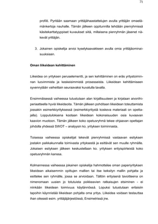 71
profiili. Pyritään saamaan yrittäjähaastattelujen avulla yrittäjän omaelä-
mänkertoja nauhalle. Tämän jälkeen oppitunnilla tehdään pienryhmissä
käsitekarttatyyppiset kuvaukset siitä, millaisena pienryhmän jäsenet nä-
kevät yrittäjän.
3. Jokainen opiskelija arvioi kyselykaavakkeen avulla omia yrittäjäominai-
suuksiaan.
Oman liikeidean kehittäminen
Liikeidea on yrityksen peruselementti, ja sen kehittäminen on eräs yritystoimin-
nan luovimmista ja keskeisimmistä prosesseista. Liikeidean kehittämiseen
syvennytään vaiheittain seuraavaksi kuvatulla tavalla.
Ensimmäisessä vaiheessa tutustutaan alan kirjallisuuteen ja kirjataan aivoriihi-
periaatteella hyviä liikeideoita. Tämän jälkeen pohditaan liikeidean toteuttamista
jossakin esimerkkiyrityksessä (esimerkkiyritystä koskeva materiaali on opetta-
jalla). Lopputuloksena kootaan liikeidean kokonaisuuden osia kuvaavan
kaavion muotoon. Tämän jälkeen koko opetusryhmä tekee ohjaavan opettajan
johdolla yhdessä SWOT – analyysin ko. yrityksen toiminnasta.
Toisessa vaiheessa opiskelijat tekevät pienryhmissä vastaavan esityksen
jostakin paikkakunnalla toimivasta yrityksestä ja esittävät sen muulle ryhmälle.
Jokaisen esityksen jälkeen keskustellaan ko. yrityksen erityispiirteistä koko
opetusryhmän kanssa.
Kolmannessa vaiheessa jokainen opiskelija hahmottelee oman paperiyrityksen
liikeidean aikaisemmin opittujen mallien tai itse keksityn mallin pohjalta ja
esittelee sen ryhmälle, jossa se arvioidaan. Tällöin erityisenä tavoitteena on
nimenomaan uusien jo totutuista poikkeavien ratkaisujen etsiminen - ei
niinkään liikeidean toimivuus käytännössä. Lopuksi tutustutaan erilaisiin
tapoihin käynnistää liikeidean pohjalta oma yritys. Liikeidea voidaan testauttaa
ihan oikeasti esim. yrittäjäjärjestöissä, Ensimetrissä jne.
 