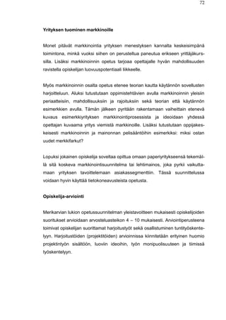 72
Yrityksen tuominen markkinoille
Monet pitävät markkinointia yrityksen menestyksen kannalta keskeisimpänä
toimintona, minkä vuoksi siihen on perusteltua paneutua erikseen yrittäjäkurs-
silla. Lisäksi markkinoinnin opetus tarjoaa opettajalle hyvän mahdollisuuden
ravistella opiskelijan luovuuspotentiaali liikkeelle.
Myös markkinoinnin osalta opetus etenee teorian kautta käytännön sovellusten
harjoitteluun. Aluksi tutustutaan oppimistehtävien avulla markkinoinnin yleisiin
periaatteisiin, mahdollisuuksiin ja rajoituksiin sekä teorian että käytännön
esimerkkien avulla. Tämän jälkeen pyritään rakentamaan vaiheittain etenevä
kuvaus esimerkkiyrityksen markkinointiprosessista ja ideoidaan yhdessä
opettajan kuvaama yritys viemistä markkinoille. Lisäksi tutustutaan oppijakes-
keisesti markkinoinnin ja mainonnan pelisääntöihin esimerkiksi: miksi ostan
uudet merkkifarkut?
Lopuksi jokainen opiskelija soveltaa opittua omaan paperiyritykseensä tekemäl-
lä sitä koskeva markkinointisuunnitelma tai lehtimainos, joka pyrkii vaikutta-
maan yrityksen tavoittelemaan asiakassegmenttiin. Tässä suunnittelussa
voidaan hyvin käyttää tietokoneavusteista opetusta.
Opiskelija-arviointi
Merikarvian lukion opetussuunnitelman yleistavoitteen mukaisesti opiskelijoiden
suoritukset arvioidaan arvosteluasteikon 4 – 10 mukaisesti. Arviointiperusteena
toimivat opiskelijan suorittamat harjoitustyöt sekä osallistuminen tuntityöskente-
lyyn. Harjoitustöiden (projektitöiden) arvioinnissa kiinnitetään erityinen huomio
projektintyön sisältöön, luoviin ideoihin, työn monipuolisuuteen ja tiimissä
työskentelyyn.
 