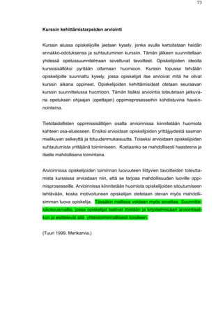 73
Kurssin kehittämistarpeiden arviointi
Kurssin alussa opiskelijoille jaetaan kysely, jonka avulla kartoitetaan heidän
ennakko-odotuksensa ja suhtautuminen kurssiin. Tämän jälkeen suunnitellaan
yhdessä opetussuunnitelmaan soveltuvat tavoitteet. Opiskelijoiden ideoita
kurssisisällöksi pyritään ottamaan huomioon. Kurssin lopussa tehdään
opiskelijoille suunnattu kysely, jossa opiskelijat itse arvioivat mitä he olivat
kurssin aikana oppineet. Opiskelijoiden kehittämisideat otetaan seuraavan
kurssin suunnittelussa huomioon. Tämän lisäksi arviointia toteutetaan jatkuva-
na opetuksen ohjaajan (opettajan) oppimisprosesseihin kohdistuvina havain-
nointeina.
Tietotaidollisten oppimissisältöjen osalta arvioinnissa kiinnitetään huomiota
kahteen osa-alueeseen. Ensiksi arvioidaan opiskelijoiden yrittäjyydestä saaman
mielikuvan selkeyttä ja totuudenmukaisuutta. Toiseksi arvioidaan opiskelijoiden
suhtautumista yrittäjänä toimimiseen. Koetaanko se mahdollisesti haasteena ja
itselle mahdollisena toimintana.
Arvioinnissa opiskelijoiden toiminnan luovuuteen liittyvien tavoitteiden toteutta-
mista kurssissa arvioidaan niin, että se tarjoaa mahdollisuuden luoville oppi-
misprosesseille. Arvioinnissa kiinnitetään huomiota opiskelijoiden sitoutumiseen
tehtävään, koska motivoituneen opiskelijan oletetaan olevan myös mahdolli-
simman luova opiskelija. Tässäkin mallissa voidaan myös soveltaa Suunnitte-
lukokousmallia, jossa opiskelijat laativat töistään ja kirjoitelmistaan arviointisal-
kun ja esittelevät sitä yhteistoiminnallisesti toisilleen.
(Tuuri 1999. Merikarvia.)
 