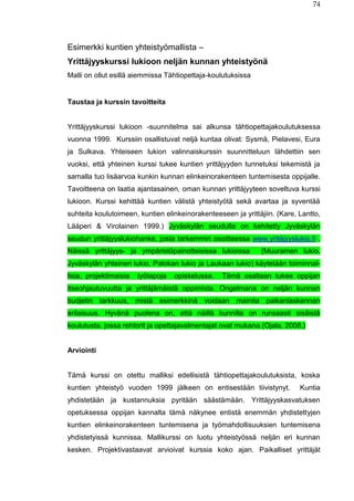 74
Esimerkki kuntien yhteistyömallista –
Yrittäjyyskurssi lukioon neljän kunnan yhteistyönä
Malli on ollut esillä aiemmissa Tähtiopettaja-koulutuksissa
Taustaa ja kurssin tavoitteita
Yrittäjyyskurssi lukioon -suunnitelma sai alkunsa tähtiopettajakoulutuksessa
vuonna 1999. Kurssiin osallistuvat neljä kuntaa olivat: Sysmä, Pielavesi, Eura
ja Sulkava. Yhteiseen lukion valinnaiskurssin suunnitteluun lähdettiin sen
vuoksi, että yhteinen kurssi tukee kuntien yrittäjyyden tunnetuksi tekemistä ja
samalla tuo lisäarvoa kunkin kunnan elinkeinorakenteen tuntemisesta oppijalle.
Tavoitteena on laatia ajantasainen, oman kunnan yrittäjyyteen soveltuva kurssi
lukioon. Kurssi kehittää kuntien välistä yhteistyötä sekä avartaa ja syventää
suhteita koulutoimeen, kuntien elinkeinorakenteeseen ja yrittäjiin. (Kare, Lantto,
Lääperi & Virolainen 1999.) Jyväskylän seudulla on kehitetty Jyväskylän
seudun yrittäjyyslukiohanke, josta tarkemmin osoitteessa www.yritäjyyslukio.fi .
Näissä yrittäjyys- ja ympäristöpainotteisissa lukioissa (Muuramen lukio,
Jyväskylän yhteinen lukio, Palokan lukio ja Laukaan lukio) käytetään toiminnal-
lisia, projektimaisia työtapoja opiskelussa. Tämä osaltaan tukee oppijan
itseohjautuvuutta ja yrittäjämäistä oppimista. Ongelmana on neljän kunnan
budjetin tarkkuus, mistä esimerkkinä voidaan mainita palkanlaskennan
erilaisuus. Hyvänä puolena on, että näillä kunnilla on runsaasti sisäistä
koulutusta, jossa rehtorit ja opettajavalmentajat ovat mukana.(Ojala, 2008.)
Arviointi
Tämä kurssi on otettu malliksi edellisistä tähtiopettajakoulutuksista, koska
kuntien yhteistyö vuoden 1999 jälkeen on entisestään tiivistynyt. Kuntia
yhdistetään ja kustannuksia pyritään säästämään. Yrittäjyyskasvatuksen
opetuksessa oppijan kannalta tämä näkynee entistä enemmän yhdistettyjen
kuntien elinkeinorakenteen tuntemisena ja työmahdollisuuksien tuntemisena
yhdistetyissä kunnissa. Mallikurssi on luotu yhteistyössä neljän eri kunnan
kesken. Projektivastaavat arvioivat kurssia koko ajan. Paikalliset yrittäjät
 