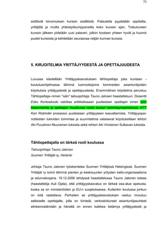 75
esittävät toivomuksen kurssin sisällöstä. Palautetta pyydetään oppilailta,
yrittäjiltä ja muilta yhteistyökumppaneilta koko kurssin ajan. Toteutuneen
kurssin jälkeen pidetään uusi palaveri, jolloin kootaan yhteen hyvät ja huonot
puolet kurssista ja kehitetään seuraavaa neljän kunnan kurssia.
5. KIRJOITELMIA YRITTÄJYYDESTÄ JA OPETTAJUUDESTA
Luvussa käsitellään Yrittäjyyskasvatuksen tähtiopettaja joka kuntaan -
koulutusohjelmassa lähinnä luennoitsijoina toimineiden asiantuntijoiden
kirjoituksia yrittäjyydestä ja opettajuudesta. Ensimmäinen kirjoitelma perustuu
Tähtiopettaja–nimen ”isän” talousjohtaja Tauno Jalosen haastatteluun. Dosentti
Esko Korkeakoski valottaa artikkelissaan puolestaan opettajan oman työn
itsearviointia ja opettajan muuttuvaa roolia koulun toimintaympäristössä. KTT
Kari Ristimäki prosessoi puolestaan yrittäjyyteen kasvattamista. Yrittäjyyspai-
notteisten lukioiden toimintaa ja suunnitelmia valaisevat kirjoituksillaan lehtori
Aki Puustinen Muuramen lukiosta sekä rehtori Aki Virolainen Sulkavan lukiosta.
Tähtiopettajalla on tärkeä rooli koulussa
Talousjohtaja Tauno Jalonen
Suomen Yrittäjät ry, Helsinki
Johtaja Tauno Jalonen työskentelee Suomen Yrittäjissä Helsingissä. Suomen
Yrittäjät ry toimii lähinnä pienten ja keskisuurten yritysten katto-organisaationa
ja edunvalvojana. 19.12.2006 tehdyssä haastattelussa Tauno Jalonen toteaa
(haastattelija Auli Ojala), että yrittäjyyskasvatus on tärkeä osa-alue opetusta,
koska se on ministeriöiden ja EU:n suojeluksessa. Kuitenkin koulussa jonkun
on siitä vastattava. Parhaiten se yrittäjyyskasvatuksen vastuu nivoutuu
sellaiselle opettajalle, jolla on kiinteät, verkostoituneet asiantuntijasuhteet
elinkeinoelämään ja hänellä on ennen kaikkea tietämys yrittäjyydestä ja
 