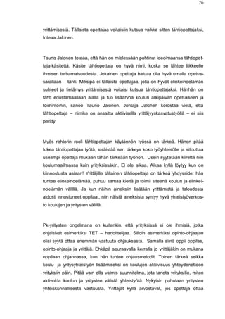 76
yrittämisestä. Tällaista opettajaa voitaisiin kutsua vaikka sitten tähtiopettajaksi,
toteaa Jalonen.
Tauno Jalonen toteaa, että hän on mielessään pohtinut ideoimaansa tähtiopet-
taja-käsitettä. Käsite tähtiopettaja on hyvä nimi, koska se lähtee liikkeelle
ihmisen turhamaisuudesta. Jokainen opettaja haluaa olla hyvä omalla opetus-
sarallaan – tähti. Miksipä ei tällaista opettajaa, jolla on hyvät elinkeinoelämän
suhteet ja tietämys yrittämisestä voitaisi kutsua tähtiopettajaksi. Hänhän on
tähti edustamaallaan alalla ja tuo lisäarvoa koulun arkipäivän opetukseen ja
toimintoihin, sanoo Tauno Jalonen. Johtaja Jalonen korostaa vielä, että
tähtiopettaja – nimike on ansaittu aktiivisella yrittäjyyskasvatustyöllä – ei siis
peritty.
Myös rehtorin rooli tähtiopettajan käytännön työssä on tärkeä. Hänen pitää
tukea tähtiopettajan työtä, sisäistää sen tärkeys koko työyhteisölle ja sitouttaa
useampi opettaja mukaan tähän tärkeään työhön. Usein syytetään kiirettä niin
koulumaailmassa kuin yrityksissäkin. Ei ole aikaa. Aikaa kyllä löytyy kun on
kiinnostusta asiaan! Yrittäjille tällainen tähtiopettaja on tärkeä yhdysside: hän
tuntee elinkeinoelämää, puhuu samaa kieltä ja toimii siteenä koulun ja elinkei-
noelämän välillä. Ja kun näihin aineksiin lisätään yrittämistä ja taloudesta
aidosti innostuneet oppilaat, niin näistä aineksista syntyy hyvä yhteistyöverkos-
to koulujen ja yritysten välillä.
Pk-yritysten ongelmana on kuitenkin, että yrityksissä ei ole ihmisiä, jotka
ohjaisivat esimerkiksi TET – harjoittelijaa. Silloin esimerkiksi opinto-ohjaajan
olisi syytä ottaa enemmän vastuuta ohjauksesta. Samalla siinä oppii oppilas,
opinto-ohjaaja ja yrittäjä. Ehkäpä seuraavalla kerralla jo yrittäjäkin on mukana
oppilaan ohjannassa, kun hän tuntee ohjausmetodit. Toinen tärkeä seikka
koulu- ja yritysyhteistyön lisäämiseksi on koulujen aktiivisuus yhteydenottoon
yrityksiin päin. Pitää vain olla valmis suunnitelma, jota tarjota yrityksille, miten
aktivoida koulun ja yritysten välistä yhteistyötä. Nykyisin puhutaan yritysten
yhteiskunnallisesta vastuusta. Yrittäjät kyllä arvostavat, jos opettaja ottaa
 
