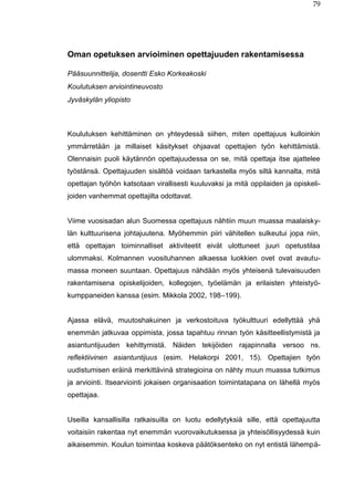 79
Oman opetuksen arvioiminen opettajuuden rakentamisessa
Pääsuunnittelija, dosentti Esko Korkeakoski
Koulutuksen arviointineuvosto
Jyväskylän yliopisto
Koulutuksen kehittäminen on yhteydessä siihen, miten opettajuus kulloinkin
ymmärretään ja millaiset käsitykset ohjaavat opettajien työn kehittämistä.
Olennaisin puoli käytännön opettajuudessa on se, mitä opettaja itse ajattelee
työstänsä. Opettajuuden sisältöä voidaan tarkastella myös siltä kannalta, mitä
opettajan työhön katsotaan virallisesti kuuluvaksi ja mitä oppilaiden ja opiskeli-
joiden vanhemmat opettajilta odottavat.
Viime vuosisadan alun Suomessa opettajuus nähtiin muun muassa maalaisky-
län kulttuurisena johtajuutena. Myöhemmin piiri vähitellen sulkeutui jopa niin,
että opettajan toiminnalliset aktiviteetit eivät ulottuneet juuri opetustilaa
ulommaksi. Kolmannen vuosituhannen alkaessa luokkien ovet ovat avautu-
massa moneen suuntaan. Opettajuus nähdään myös yhteisenä tulevaisuuden
rakentamisena opiskelijoiden, kollegojen, työelämän ja erilaisten yhteistyö-
kumppaneiden kanssa (esim. Mikkola 2002, 198–199).
Ajassa elävä, muutoshakuinen ja verkostoituva työkulttuuri edellyttää yhä
enemmän jatkuvaa oppimista, jossa tapahtuu rinnan työn käsitteellistymistä ja
asiantuntijuuden kehittymistä. Näiden tekijöiden rajapinnalla versoo ns.
reflektiivinen asiantuntijuus (esim. Helakorpi 2001, 15). Opettajien työn
uudistumisen eräinä merkittävinä strategioina on nähty muun muassa tutkimus
ja arviointi. Itsearviointi jokaisen organisaation toimintatapana on lähellä myös
opettajaa.
Useilla kansallisilla ratkaisuilla on luotu edellytyksiä sille, että opettajuutta
voitaisiin rakentaa nyt enemmän vuorovaikutuksessa ja yhteisöllisyydessä kuin
aikaisemmin. Koulun toimintaa koskeva päätöksenteko on nyt entistä lähempä-
 
