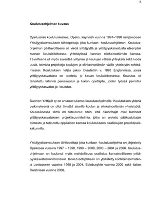 8
Koulutusohjelman kuvaus
Opetusalan koulutuskeskus, Opeko, käynnisti vuonna 1997–1998 nelijaksoisen
Yrittäjyyskasvatuksen tähtiopettaja joka kuntaan -koulutusohjelman. Koulutus-
ohjelman päätavoitteena oli viedä yrittäjyyttä ja yrittäjyyskasvatusta eteenpäin
kunnan koululaitoksessa yhteistyössä kunnan elinkeinoelämän kanssa.
Tavoitteena oli myös syventää yritysten ja koulujen välisiä yhteyksiä sekä luoda
uusia, toimivia projekteja koulujen ja elinkeinoelämän välille yhteistyön kehittä-
miseksi. Koulutuksen neljäs jakso toteutettiin v. 1998 Englannissa, jossa
yrittäjyyskasvatusta on opetettu jo kauan koululaitoksessa. Koulutus oli
tarkoitettu lähinnä peruskoulun ja lukion opettajille, joiden työssä painottui
yrittäjyyskasvatus ja -koulutus.
Suomen Yrittäjät ry on antanut tukensa koulutusohjelmalle. Koulutuksen yhtenä
pyrkimyksenä on ollut tiivistää alueilla koulun ja elinkeinoelämän yhteistyötä.
Koulutuksessa tämä on toteutunut siten, että osanottajat ovat laatineet
yrittäjyyskasvatuksen projektisuunnitelmia, jotka on arvioitu pääkouluttajan
toimesta ja toteutettu oppilaiden kanssa koulutukseen osallistujien projektipaik-
kakunnilla.
Yrittäjyyskasvatuksen tähtiopettaja joka kuntaan -koulutusohjelma on järjestetty
Opekossa vuosina 1997 – 1998, 1999 – 2000, 2003 – 2004 ja 2006. Koulutus-
ohjelmaan on kuulunut myös mahdollisuus osallistua kansainväliseen yrittä-
jyyskasvatuskonferenssiin. Koulutusohjelmaan on yhdistetty konferenssimatko-
ja Lontooseen vuosina 1998 ja 2004, Edinburghiin vuonna 2000 sekä Italian
Calabriaan vuonna 2006.
 
