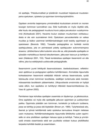 80
nä opettajia. Yhteiskunnalliset ja työelämän muutokset heijastuvat muutostar-
peina opetuksen, opiskelun ja oppimisen toimintaympäristöihin.
Oppilaan arviointia laajempana ymmärrettävä koulutuksen arviointi on monien
koulujen toiminnan luonnollinen osa. Siitä huolimatta on myös näyttöä siitä,
ettei koulu ole pedagogisesti muuttunut kovin paljoa peruskoulun vuosikymme-
ninä (Korkeakoski 2001). Havainto koulun sisäisen muuttumisen verkkaisuu-
desta ei ole vain suomalainen ilmiö. Opetuksen perusrakenteita on vaikea
muuttaa ja lisäksi useimmat kehittämisstrategiat eivät keskity oppimiseen ja
opetukseen (Berends 1992). Toisaalta pedagogiikka on herkkää reviiriä
opettajuudessa, jota on perinteisesti pidetty opettajuuden autonomisimpana
alueena. Lähtökohtana tullisi kuitenkin aina olla se, että jokaisella opettajalla on
työssään mahdollisuus itsensä toteuttamiseen, jatkuvaan kasvuun ja kehittymi-
seen (Helakorpi 2001, 153). Tässä kontekstissa opettajan itsearviointi voi olla
väline, joka luo edellytyksiä uudistuvalle pedagogiikalle.
Itsearvioinnin juuret linkittyvät itsearvostukseen, itsetiedostukseen, reflektiivi-
seen ajatteluun ja pedagogisen ajattelun kehittämiseen. Ammatista riippumatta
korkeatasoinen itsearviointi edellyttää riittävän vahvaa itsearvostusta, syvää
tietoisuutta oman toiminnan tavoitteista, sisältöjen tuntemusta sekä menetel-
mäosaamista tavoitteisiin pääsemiseksi. Ulkopuolisesta arvioinnista on hyötyä
vasta silloin, kun oppilaitos on kehittynyt riittävästi itsearviointitaidoissa (ks.
Vaso & Lyytinen 2002).
Perinteinen tapa kohottaa opettajien osaamista on täydennys- ja jatkokoulutus.
Oma oppilaitos voi myös olla opettajalle jatkuvan oppimisen ja uudistumisen
paikka. Oppimista pidetään sen toiminnan, kontekstin ja kulttuurin tuotteena,
jossa se kehittyy ja jossa sitä käytetään (Brown ym. 1989). Työyhteisössä aito,
itsensä ja työnsä kehittämistä sekä opiskelua kannustava ilmapiiri nielaisee
usein mukaansa. Kehittämisstrategiasta riippumatta lähtökohta uuden oppimi-
selle on aina yksittäisen opettajan halussa oppia ja kehittyä. Tietoa ja ymmär-
rystä omasta osaamisesta sekä sen puutteista voidaan kutsua yksilölliseksi
tarpeeksi kehittää itseään ja osaamistaan.
 