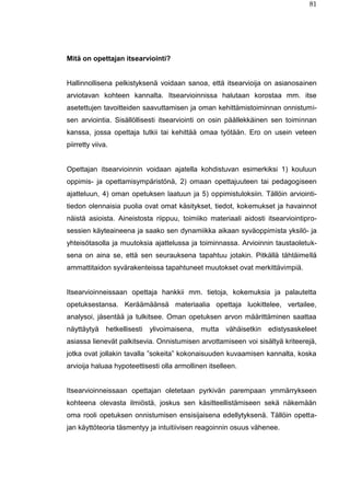 81
Mitä on opettajan itsearviointi?
Hallinnollisena pelkistyksenä voidaan sanoa, että itsearvioija on asianosainen
arviotavan kohteen kannalta. Itsearvioinnissa halutaan korostaa mm. itse
asetettujen tavoitteiden saavuttamisen ja oman kehittämistoiminnan onnistumi-
sen arviointia. Sisällöllisesti itsearviointi on osin päällekkäinen sen toiminnan
kanssa, jossa opettaja tutkii tai kehittää omaa työtään. Ero on usein veteen
piirretty viiva.
Opettajan itsearvioinnin voidaan ajatella kohdistuvan esimerkiksi 1) kouluun
oppimis- ja opettamisympäristönä, 2) omaan opettajuuteen tai pedagogiseen
ajatteluun, 4) oman opetuksen laatuun ja 5) oppimistuloksiin. Tällöin arviointi-
tiedon olennaisia puolia ovat omat käsitykset, tiedot, kokemukset ja havainnot
näistä asioista. Aineistosta riippuu, toimiiko materiaali aidosti itsearviointipro-
sessien käyteaineena ja saako sen dynamiikka aikaan syväoppimista yksilö- ja
yhteisötasolla ja muutoksia ajattelussa ja toiminnassa. Arvioinnin taustaoletuk-
sena on aina se, että sen seurauksena tapahtuu jotakin. Pitkällä tähtäimellä
ammattitaidon syvärakenteissa tapahtuneet muutokset ovat merkittävimpiä.
Itsearvioinneissaan opettaja hankkii mm. tietoja, kokemuksia ja palautetta
opetuksestansa. Keräämäänsä materiaalia opettaja luokittelee, vertailee,
analysoi, jäsentää ja tulkitsee. Oman opetuksen arvon määrittäminen saattaa
näyttäytyä hetkellisesti ylivoimaisena, mutta vähäisetkin edistysaskeleet
asiassa lienevät palkitsevia. Onnistumisen arvottamiseen voi sisältyä kriteerejä,
jotka ovat jollakin tavalla ”sokeita” kokonaisuuden kuvaamisen kannalta, koska
arvioija haluaa hypoteettisesti olla armollinen itselleen.
Itsearvioinneissaan opettajan oletetaan pyrkivän parempaan ymmärrykseen
kohteena olevasta ilmiöstä, joskus sen käsitteellistämiseen sekä näkemään
oma rooli opetuksen onnistumisen ensisijaisena edellytyksenä. Tällöin opetta-
jan käyttöteoria täsmentyy ja intuitiivisen reagoinnin osuus vähenee.
 
