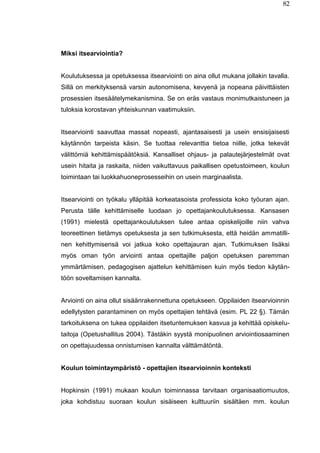 82
Miksi itsearviointia?
Koulutuksessa ja opetuksessa itsearviointi on aina ollut mukana jollakin tavalla.
Sillä on merkityksensä varsin autonomisena, kevyenä ja nopeana päivittäisten
prosessien itsesäätelymekanismina. Se on eräs vastaus monimutkaistuneen ja
tuloksia korostavan yhteiskunnan vaatimuksiin.
Itsearviointi saavuttaa massat nopeasti, ajantasaisesti ja usein ensisijaisesti
käytännön tarpeista käsin. Se tuottaa relevanttia tietoa niille, jotka tekevät
välittömiä kehittämispäätöksiä. Kansalliset ohjaus- ja palautejärjestelmät ovat
usein hitaita ja raskaita, niiden vaikuttavuus paikallisen opetustoimeen, koulun
toimintaan tai luokkahuoneprosesseihin on usein marginaalista.
Itsearviointi on työkalu ylläpitää korkeatasoista professiota koko työuran ajan.
Perusta tälle kehittämiselle luodaan jo opettajankoulutuksessa. Kansasen
(1991) mielestä opettajankoulutuksen tulee antaa opiskelijoille niin vahva
teoreettinen tietämys opetuksesta ja sen tutkimuksesta, että heidän ammatilli-
nen kehittymisensä voi jatkua koko opettajauran ajan. Tutkimuksen lisäksi
myös oman työn arviointi antaa opettajille paljon opetuksen paremman
ymmärtämisen, pedagogisen ajattelun kehittämisen kuin myös tiedon käytän-
töön soveltamisen kannalta.
Arviointi on aina ollut sisäänrakennettuna opetukseen. Oppilaiden itsearvioinnin
edellytysten parantaminen on myös opettajien tehtävä (esim. PL 22 §). Tämän
tarkoituksena on tukea oppilaiden itsetuntemuksen kasvua ja kehittää opiskelu-
taitoja (Opetushallitus 2004). Tästäkin syystä monipuolinen arviointiosaaminen
on opettajuudessa onnistumisen kannalta välttämätöntä.
Koulun toimintaympäristö - opettajien itsearvioinnin konteksti
Hopkinsin (1991) mukaan koulun toiminnassa tarvitaan organisaatiomuutos,
joka kohdistuu suoraan koulun sisäiseen kulttuuriin sisältäen mm. koulun
 