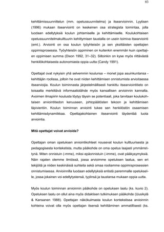 83
kehittämissuunnittelun (mm. opetussuunnitelma) ja itsearvioinnin. Lyytisen
(1996) mukaan itsearviointi on keskeinen osa strategista toimintaa, jolla
luodaan edellytyksiä koulun johtamiselle ja kehittämiselle. Koulukohtaisen
opetussuunnitelmakulttuurin kehittymisen taustalla on usein toimiva itsearviointi
(emt.). Arviointi on osa koulun työyhteisön ja sen yksittäisten opettajien
oppimisprosessia. Työyhteisön oppiminen on kuitenkin enemmän kuin opettaji-
en oppimisen summa (Dixon 1992, 31–32). Silloinkin on kyse myös riittävästä
henkilökohtaisesta autonomiasta oppia uutta (Candy 1991).
Opettajat ovat nykyisin yhä selvemmin koulunsa – monet jopa asuinkuntansa -
kehittäjän roolissa, jolloin he ovat niiden kehittämisen onnistumista arvioitaessa
itsearvioijia. Koulun toiminnasta järjestelmällisesti hankittu itsearviointitieto on
toisaalta merkittävä informaatiolähde myös kansallisen arvioinnin kannalta.
Avoimen ilmapiirin koulusta löytyy täysin se potentiaali, joka tarvitaan koulukoh-
taisen arviointitiedon keruuseen, johtopäätösten tekoon ja kehittämisen
läpivientiin. Koulun toiminnan arviointi tukee sen henkilöstön osaamisen
kehittämisdynamiikkaa. Opettajakohtainen itsearviointi täydentää tuota
arviointia.
Mitä opettajat voivat arvioida?
Opettajan oman opetuksen arviointikohteet nousevat koulun kulttuurisesta ja
pedagogisesta kontekstista, mutta pääkohde on oma opetus laajasti ymmärret-
tynä. Miten onnistuin (-mme), miksi epäonnistuin (-imme), ovat pääkysymyksiä.
Näin rajaten olemme ilmiössä, jossa arvioimme opetuksen laatua, sen eri
tekijöitä ja niiden keskinäisiä suhteita sekä omaa rooliamme oppimisprosessien
onnistumisessa. Arvioinnilla luodaan edellytyksiä entistä paremmalle opetuksel-
le, jossa jokainen voi edellytystensä, tyylinsä ja taustansa mukaan oppia uutta.
Myös koulun toiminnan arvioinnin pääkohde on opetuksen laatu (ks. kuvio 2).
Opetuksen laatu on ollut aina myös didaktisen tutkimuksen pääkohde (Uusikylä
& Kansanen 1988). Opettajan näkökulmasta koulun kontekstissa arvioinnin
kohteina voivat olla myös opettajan itsensä kehittäminen ammatillisesti (ks.
 