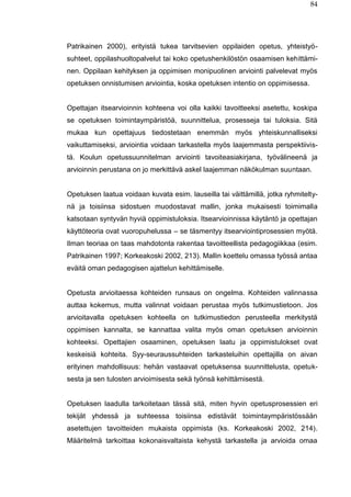 84
Patrikainen 2000), erityistä tukea tarvitsevien oppilaiden opetus, yhteistyö-
suhteet, oppilashuoltopalvelut tai koko opetushenkilöstön osaamisen kehittämi-
nen. Oppilaan kehityksen ja oppimisen monipuolinen arviointi palvelevat myös
opetuksen onnistumisen arviointia, koska opetuksen intentio on oppimisessa.
Opettajan itsearvioinnin kohteena voi olla kaikki tavoitteeksi asetettu, koskipa
se opetuksen toimintaympäristöä, suunnittelua, prosesseja tai tuloksia. Sitä
mukaa kun opettajuus tiedostetaan enemmän myös yhteiskunnalliseksi
vaikuttamiseksi, arviointia voidaan tarkastella myös laajemmasta perspektiivis-
tä. Koulun opetussuunnitelman arviointi tavoiteasiakirjana, työvälineenä ja
arvioinnin perustana on jo merkittävä askel laajemman näkökulman suuntaan.
Opetuksen laatua voidaan kuvata esim. lauseilla tai väittämillä, jotka ryhmitelty-
nä ja toisiinsa sidostuen muodostavat mallin, jonka mukaisesti toimimalla
katsotaan syntyvän hyviä oppimistuloksia. Itsearvioinnissa käytäntö ja opettajan
käyttöteoria ovat vuoropuhelussa – se täsmentyy itsearviointiprosessien myötä.
Ilman teoriaa on taas mahdotonta rakentaa tavoitteellista pedagogiikkaa (esim.
Patrikainen 1997; Korkeakoski 2002, 213). Mallin koettelu omassa työssä antaa
eväitä oman pedagogisen ajattelun kehittämiselle.
Opetusta arvioitaessa kohteiden runsaus on ongelma. Kohteiden valinnassa
auttaa kokemus, mutta valinnat voidaan perustaa myös tutkimustietoon. Jos
arvioitavalla opetuksen kohteella on tutkimustiedon perusteella merkitystä
oppimisen kannalta, se kannattaa valita myös oman opetuksen arvioinnin
kohteeksi. Opettajien osaaminen, opetuksen laatu ja oppimistulokset ovat
keskeisiä kohteita. Syy-seuraussuhteiden tarkasteluihin opettajilla on aivan
erityinen mahdollisuus: hehän vastaavat opetuksensa suunnittelusta, opetuk-
sesta ja sen tulosten arvioimisesta sekä työnsä kehittämisestä.
Opetuksen laadulla tarkoitetaan tässä sitä, miten hyvin opetusprosessien eri
tekijät yhdessä ja suhteessa toisiinsa edistävät toimintaympäristössään
asetettujen tavoitteiden mukaista oppimista (ks. Korkeakoski 2002, 214).
Määritelmä tarkoittaa kokonaisvaltaista kehystä tarkastella ja arvioida omaa
 