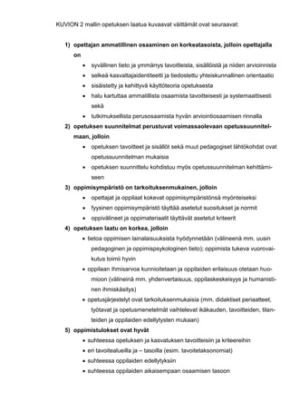 86
KUVION 2 mallin opetuksen laatua kuvaavat väittämät ovat seuraavat:
1) opettajan ammatillinen osaaminen on korkeatasoista, jolloin opettajalla
on
 syvällinen tieto ja ymmärrys tavoitteista, sisällöistä ja niiden arvioinnista
 selkeä kasvattajaidentiteetti ja tiedostettu yhteiskunnallinen orientaatio
 sisäistetty ja kehittyvä käyttöteoria opetuksesta
 halu kartuttaa ammatillista osaamista tavoitteisesti ja systemaattisesti
sekä
 tutkimuksellista perusosaamista hyvän arviointiosaamisen rinnalla
2) opetuksen suunnitelmat perustuvat voimassaolevaan opetussuunnitel-
maan, jolloin
 opetuksen tavoitteet ja sisällöt sekä muut pedagogiset lähtökohdat ovat
opetussuunnitelman mukaisia
 opetuksen suunnittelu kohdistuu myös opetussuunnitelman kehittämi-
seen
3) oppimisympäristö on tarkoituksenmukainen, jolloin
 opettajat ja oppilaat kokevat oppimisympäristönsä myönteiseksi
 fyysinen oppimisympäristö täyttää asetetut suositukset ja normit
 oppivälineet ja oppimateriaalit täyttävät asetetut kriteerit
4) opetuksen laatu on korkea, jolloin
 tietoa oppimisen lainalaisuuksista hyödynnetään (välineenä mm. uusin
pedagoginen ja oppimispsykologinen tieto); oppimista tukeva vuorovai-
kutus toimii hyvin
 oppilaan ihmisarvoa kunnioitetaan ja oppilaiden erilaisuus otetaan huo-
mioon (välineinä mm. yhdenvertaisuus, oppilaskeskeisyys ja humanisti-
nen ihmiskäsitys)
 opetusjärjestelyt ovat tarkoituksenmukaisia (mm. didaktiset periaatteet,
työtavat ja opetusmenetelmät vaihtelevat ikäkauden, tavoitteiden, tilan-
teiden ja oppilaiden edellytysten mukaan)
5) oppimistulokset ovat hyvät
 suhteessa opetuksen ja kasvatuksen tavoitteisiin ja kriteereihin
 eri tavoitealueilla ja – tasoilla (esim. tavoitetaksonomiat)
 suhteessa oppilaiden edellytyksiin
 suhteessa oppilaiden aikaisempaan osaamisen tasoon
 
