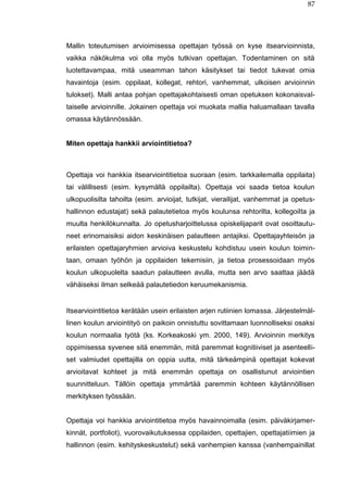 87
Mallin toteutumisen arvioimisessa opettajan työssä on kyse itsearvioinnista,
vaikka näkökulma voi olla myös tutkivan opettajan. Todentaminen on sitä
luotettavampaa, mitä useamman tahon käsitykset tai tiedot tukevat omia
havaintoja (esim. oppilaat, kollegat, rehtori, vanhemmat, ulkoisen arvioinnin
tulokset). Malli antaa pohjan opettajakohtaisesti oman opetuksen kokonaisval-
taiselle arvioinnille. Jokainen opettaja voi muokata mallia haluamallaan tavalla
omassa käytännössään.
Miten opettaja hankkii arviointitietoa?
Opettaja voi hankkia itsearviointitietoa suoraan (esim. tarkkailemalla oppilaita)
tai välillisesti (esim. kysymällä oppilailta). Opettaja voi saada tietoa koulun
ulkopuolisilta tahoilta (esim. arvioijat, tutkijat, vierailijat, vanhemmat ja opetus-
hallinnon edustajat) sekä palautetietoa myös koulunsa rehtorilta, kollegoilta ja
muulta henkilökunnalta. Jo opetusharjoittelussa opiskelijaparit ovat osoittautu-
neet erinomaisiksi aidon keskinäisen palautteen antajiksi. Opettajayhteisön ja
erilaisten opettajaryhmien arvioiva keskustelu kohdistuu usein koulun toimin-
taan, omaan työhön ja oppilaiden tekemisiin, ja tietoa prosessoidaan myös
koulun ulkopuolelta saadun palautteen avulla, mutta sen arvo saattaa jäädä
vähäiseksi ilman selkeää palautetiedon keruumekanismia.
Itsearviointitietoa kerätään usein erilaisten arjen rutiinien lomassa. Järjestelmäl-
linen koulun arviointityö on paikoin onnistuttu sovittamaan luonnolliseksi osaksi
koulun normaalia työtä (ks. Korkeakoski ym. 2000, 149). Arvioinnin merkitys
oppimisessa syvenee sitä enemmän, mitä paremmat kognitiiviset ja asenteelli-
set valmiudet opettajilla on oppia uutta, mitä tärkeämpinä opettajat kokevat
arvioitavat kohteet ja mitä enemmän opettaja on osallistunut arviointien
suunnitteluun. Tällöin opettaja ymmärtää paremmin kohteen käytännöllisen
merkityksen työssään.
Opettaja voi hankkia arviointitietoa myös havainnoimalla (esim. päiväkirjamer-
kinnät, portfoliot), vuorovaikutuksessa oppilaiden, opettajien, opettajatiimien ja
hallinnon (esim. kehityskeskustelut) sekä vanhempien kanssa (vanhempainillat
 