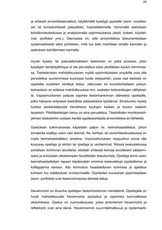 88
ja erilaiset arviointikeskustelut), käyttämällä kyselyjä oppilaille (esim. vuosittai-
set tai kurssikohtaiset palautteet), haastattelemalla, toimimalla opetuksen
kehittämiskokeiluissa ja analysoimalla oppimistuloksia (testit, kokeet, kirjoitel-
mat, portfoliot yms.). Olennaista on, että arviointitietoa dokumentoidaan
systemaattisesti sekä pohditaan, mitä tuo tieto merkitsee omalta kannalta ja
opetuksen kehittämisen kannalta.
Hyvän kysely- tai palautelomakkeen laatiminen on pitkä prosessi, joten
kyselyjen kertakäyttöisyys ei ole perusteltua edes yksittäisen koulun toiminnas-
sa. Tietoteknisten mahdollisuuksien myötä oppimistulosten ympärille voisi olla
perusteltua suuremmissa kouluissa luoda tietopankki, jossa osa tiedosta on
oppilailta vuosittain kerättyä tietoa. Jatkuvaan tai kurssikohtaiseen palaut-
teenantoon on erilaisia mahdollisuuksia mm. sisäisten tietoverkkojen välityksel-
lä. Vapaamuotoinen palaute sopinee tiedonhankinnan välineeksi opettajille,
jotka haluavat erityisesti laadullista palautetietoa työstänsä. Strukturoitu kysely
tuottaa vertailukelpoista trenditietoa koulujen kesken ja koulun sisäisiin
tarpeisiin. Pitkittäistietojen keruu on aina perusteltua. Tilastollisten monitoimioh-
jelmien tiedostoihin voidaan kerätä oppilaskohtaista arviointitietoa eri lähteistä.
Opetuksen tutkimuksessa käytetään paljon ns. teemahaastattelua, johon
ennakolta sisältyy usein vain teemat. Ns. kehitys- tai arviointikeskusteluissa on
myös teemahaastattelun aineksia. Vuorovaikutuksen osapuolina voivat olla
koulussa opettaja ja rehtori tai opettaja ja vanhemmat. Näissä keskusteluissa
pohditaan toiminnan tavoitteita, etsitään yhdessä keinoja tavoitteisiin pääsemi-
seksi ja arvioidaan aikaisempien tavoitteiden toteutumista. Opettaja toimii usein
teemahaastattelijan tapaan käydessään arvioivia keskusteluja oppilaittensa ja
kollegojensa kanssa. Aito kiinnostus haastateltavan toimintaa ja ajattelua
kohtaan luo edellytykset onnistumiselle. Oppilaiden kuvaukset oppimisestaan
(esim. portfoliot) ovat itsearvioinneissa tärkeää tietoa.
Havainnointi on ikivanha opettajan tiedonhankinnan menetelmä. Opettajalla on
hyvät mahdollisuudet havainnoida opiskelua ja oppimista luonnollisissa
olosuhteissa. Opetus on vuorovaikutusta, jossa jonkinlainen havainnointi ja
reflektointi ovat aina läsnä. Havainnoinnin suunnitelmallisuus ja systemaatti-
 