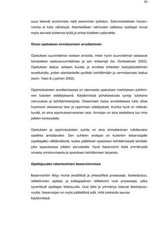 89
suus tekevät arvioinnista vielä paremman työkalun. Satunnaistakaan havain-
nointia ei tulisi väheksyä. Asenteellisen valmiuden salliessa opettajat voivat
myös seurata toistensa työtä ja antaa toisilleen palautetta.
Oman opetuksen onnistumisen arvottaminen
Opetuksen suunnitelmia voidaan arvioida, miten hyvin suunnitelmat vastaavat
toimipaikan opetussuunnitelmaa ja sen kriteerejä (ks. Korkeakoski 2003).
Opetuksen laatua voidaan kuvata ja arvottaa erilaisten laatujärjestelmien
sovelluksilla, joiden standardeilla pyritään kehittämään ja varmistamaan laatua
(esim. Vaso & Lyytinen 2002).
Oppimistulosten arvottamisessa on olennaista opetuksen merkityksen pohtimi-
nen tulosten edellytyksenä. Käytännössä pohdiskeluista syntyy tuloksina
vahvuuksia ja kehittämistarpeita. Osaamisen tasoa arvotettaessa tulisi ottaa
huomioon aikaisempi taso ja oppimisen edellytykset. Kuinka hyvä on riittävän
hyvää, on aina sopimuksenvarainen asia. Arvioijan on aina asetettava tuo rima
jollekin korkeudelle.
Opetuksen ja oppimistulosten suhde on aina kompleksinen tutkittavaksi
saatikka arvioitavaksi. Sen suhteen analyysi on kuitenkin itsearvioijalle
(opettajalle) välttämätöntä, koska päätökset opetuksen kehittämisestä tehdään
joka tapauksessa jollakin perusteella. Hyvä itsearviointi lisää ymmärrystä
omasta onnistumisesta ja opetuksen kehittämisen tarpeista.
Opettajuuden rakentuminen itsearvioinnissa
Itsearviointiin liittyy monia yksilöllisiä ja yhteisöllisiä prosesseja. Itsetiedostus,
reflektiivinen ajattelu ja kollegiaalinen reflektointi ovat prosesseja, jotka
syventävät opettajan tietoisuutta. Uusi tieto ja ymmärrys tukevat itseohjautu-
vuutta. Itsearvioijan on myös päätettävä siitä, mitä tuloksista seuraa
käytännössä.
 