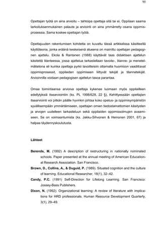 90
Opettajan työtä on aina arvioitu – tahtoipa opettaja sitä tai ei. Oppilaan saama
tarkoituksenmukainen palaute ja arviointi on aina ymmärretty osana oppimis-
prosessia. Sama koskee opettajan työtä.
Opettajuuden rakentumisen kohdetta on kuvattu tässä artikkelissa käsitteellä
käyttöteoria, jonka eräänä keskeisenä alueena on mainittu opettajan pedagogi-
nen ajattelu. Ekola & Rantanen (1988) käyttävät taas didaktisen ajattelun
käsitettä tilanteessa, jossa ajattelua tarkastellaan tavoite-, tilanne- ja menetel-
mätietona eli kuinka opettaja pyrkii tavoitteisiin ottamalla huomioon vaadittavat
oppimisprosessit, oppilaiden oppimiseen liittyvät tekijät ja tilannetekijät.
Arvioinnilla voidaan pedagogisen ajattelun tasoa parantaa.
Omaa toimintaansa arvioiva opettaja kykenee luomaan myös oppilailleen
edellytyksiä itsearviointiin (ks. PL 1998/628, 22 §). Kehittyessään opettajien
itsearviointi voi pitkän päälle hyvinkin johtaa koko opetus- ja oppimisympäristön
syvällisempään ymmärtämiseen, opettajan omien tiedostamattomien käsitysten
ja arvojen uudelleen tarkasteluun sekä oppilaiden oppimissolmujen avaami-
seen. Se on voimaantumista (ks. Jakku-Sihvonen & Heinonen 2001, 67) ja
halpaa täydennyskoulutusta.
Lähteet
Berends, M. (1992) A description of restructuring in nationally nominated
schools. Paper presented at the annual meeting of American Education-
al Research Association. San Francisco.
Brown, D., Collins, A., & Duguid, P. (1989). Situated cognition and the culture
of learning. Educational Researcher, 18(1), 32–42.
Candy, P.C. (1991) Self-Direction for Lifelong Learning. San Francisco:
Jossey-Bass Publishers.
Dixon, N. (1992). Organizational learning: A review of literature with implica-
tions for HRD professionals. Human Resource Development Quarterly,
3(1), 29–49.
 