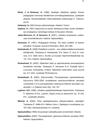 91
Ekola, J. & Rantanen, H. (1988). Opettajan didaktinen ajattelu. Koulun
pedagogisen toiminnan kehittäminen ammattioppilaitoksissa. Jyväskylän
yliopisto. Kasvatustieteiden tutkimuslaitoksen julkaisusarja A. Tutkimuk-
sia 24.
Helakorpi, S. (2001) Koulun johtamishaaste. Helsinki: Tammi.
Hopkins, D. (1991) Itsearviointi ja koulun kehityssuunnittelu koulun kehittämi-
sen strategioina. Cambridge Institute of Education. Moniste.
Jakku-Sihvonen, R., & Heinonen, S. (2001). Johdatus koulutuksen uudistu-
vaan arviointikulttuuriin. Helsinki: Opetushallitus.
Kansanen, P. (1991). Pedagogical thinking: The basic problem of teacher
education. European Journal of Education, 26(3), 251–260.
Korkeakoski, E. (2000) Paikallinen arviointi – osa valtakunnallista koulutuksen
kehittämistä. Teoksessa E. Korkeakoski, E.K. Niemi, O. Arra, K. Lind-
roos, & E. Säilä (toim.), Kuntien ja koulujen itsearviointikäytäntöjä (ss.
141–151). Helsinki: Opetushallitus.
Korkeakoski, E. (2002). Opetuksen laatu ja oppimistulokset perusopetuksen
tavoitteiden kannalta. Teoksessa P. Kansanen & K. Uusikylä (toim.),
Luovuutta, motivaatiota, tunteita. Opetuksen tutkimuksen uusia suuntia
(ss. 211–243). Jyväskylä: PS-Kustannus.
Korkeakoski, E. (2003). Kirja-arvostelu: Perusopetuksen opetuskokeilussa
lukuvuonna 2003–2004 noudatettavat opetussuunnitelman perusteet
vuosiluokille 3–9 ja perusopetuksen opetussuunnitelman perusteet vuo-
siluokille 1–2. Didacta Varia, 8(2), 144–147.
Lyytinen, H.K. (1996). Johdatus oppilaitoskohtaiseen itsearviointiin. Teoksessa
P. Nikkanen & H.K. Lyytinen, Oppiva koulu ja itsearviointi (ss. 37–55).
KTL. Jyväskylän yliopisto.
Mikkola, A. (2002). Onko opettajankoulutus yhteiskunnallinen vaikuttaja?
Teoksessa P. Sallila & A. Malinen (toim.), Opettajuus muutoksessa (ss.
187–200). Aikuiskasvatuksen 43. vuosikirja.
Opetushallitus (1998). Koulutuksen tuloksellisuuden arviointimalli. Helsinki.
Opetushallitus (2004). Perusopetuksen opetussuunnitelman perusteet 2004.
Helsinki: Opetushallitus.
 