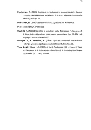 92
Patrikainen, R. (1997). Ihmiskäsitys, tiedonkäsitys ja oppimiskäsitys luokan-
opettajan pedagogisessa ajattelussa. Joensuun yliopiston kasvatustie-
teellisiä julkaisuja 36.
Patrikainen, R. (2000) Opettajuuden laatu. Jyväskylä: PS-Kustannus.
Perusopetuslaki 21.8.1998/628.
Uusikylä, K. (1999) Didaktiikka ja opetuksen laatu. Teoksessa: P. Kansanen &
J. Husu (toim.) Opetuksen tutkimuksen suuntaviivoja (ss. 23–29). Hel-
singin yliopiston tutkimuksia 203.
Uusikylä, K., & Kansanen, P. (1988). Opetussuunnitelman toteutuminen.
Helsingin yliopiston opettajankoulutuslaitoksen tutkimuksia 66.
Vaso, J., & Lyytinen, H.K. (2002). Arviointi. Teoksessa H.K. Lyytinen, J. Vaso,
M. Kangasoja, & A. Rönkä (toim.) Arvioi ja opi. Arvioimalla yhteisölliseen
oppimiseen (ss. 32–65). Vantaa.
 
