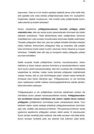 94
riippumatta. Totta tai ei niin ainakin opettajat näyttävät olevan yhtä mieltä siitä,
että oppilailta tulisi voida odottaa yrittäjämäisempää otetta mm. koulutyöhön.
Ongelmaksi näyttää muodostuvan, mitä ihmettä tuolla yrittäjämäisellä toimin-
nalla kulloinkin ja kukakin tarkoittaa?
Koulun harjoittaman yrittäjyyskasvatuksen kannalta yrittäjyys pitäisi
määritellä siten, ettei sen kautta koulun yleissivistävään toimintaan liity mitään
eettisesti arveluttavaa. Tästä lähtökohdasta käsin yrittäjämäisen toiminnan
määritteleminen uutta luovaksi innovatiiviseksi toiminnaksi täyttää vaatimukset.
Toisaalta yrittäjyyteen liittyy riski, joka itse yrittäjän kohdalla tarkoittaa erilaisten
riskien hallintaa. Kolmanneksi yrittäjyyteen liittyy se tosiseikka, että yrittäjän
tulee toimintansa kautta saada muutkin uskomaan hänen ideaansa ja mukaan
toimintaan. Yrittäjällä tulee olla kyky ja kumppanit saada yrittäjyyden palaset
osumaan kohdalleen.
Edellä kuvatulla tavalla yrittäjämäinen toiminta, innovatiivisuutena, riskien
hallintana ja toiset mukaan saavana toimintana ja kasvatustavoitteena vastaa
hyvin koulun yleisiä kasvatustavoitteita, eikä näin muodosta sille minkäänlaista
vastakohtaa tai ristiriitaa. Lisäksi noista kolmesta yrittäjyyden määritelmästä
voidaan havaita, että ne ovat toimintatapoja joiden voidaan katsoa kehittyvän
ihmisessä koko hänen elämänsä ajan. Yrittäjyyskasvatus on siis toimintaa
johon osallistutaan kaikilla virallisen kasvatusjärjestelmämme asteilla päiväko-
dista kolmanteen asteeseen.
Yrittäjyyskasvatus ei siis yrittäjämäisen toiminnan edistämisen suhteen ole
ristiriidassa koulun yleisten kasvatustavoitteiden kanssa. Yrittäjyyskasvatuk-
sen tavoitteiden kanssa ristiriidassa sitä vastoin näyttää olevan sisäisen
yrittäjyyden (yrittäjämäinen toimintatapa toisen palveluksessa) käsite. Tuon
käsitteen käytön kautta opettajat yhdistävät yrittäjyyskasvatukseen toimintata-
poja joka sisältää piilo-opetussuunnitelman. Piilo-opetussuunnitelman kautta
opetamme lapsillemme yrittäjyyden suhteen vääriä asioita. Ei tulevaisuuden
Suomi tarvitse henkilöitä jotka odottavat, että heille sanotaan mitä pitää tehdä.
Suomi tarvitsee henkilöitä jotka itse keksivät mitä kulloinkin pitää tehdä.
 