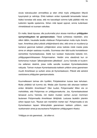 96
sivuta tulevaisuuden ammatillisia ja siten ehkä myös yrittäjyyteen liittyviä
kysymyksiä ja valintoja. Ehkä kaikkein eniten kyseisellä lainauksella haluan
lisäksi korostaa sitä asiaa, että me kasvattajat voimme kyllä päättää mitä me
kulloinkin lapsille opetamme. Siihen mitä lapset oppivat, emme kuitenkaan
viimekädessä voi suoraan vaikuttaa.
En malta, tässä lopussa, olla puuttumatta jutun alussa mainittuun yrittäjyyden
synnynnäisyyteen tai geeniperustaan. Tässä suhteessa näytetään, aina
silloin tällöin, hauskalla tavalla viitattavan Pohjanmaahan mutta myös Amerik-
kaan. Amerikkaa jotkut pitävät yrittäjämäisenä siksi, että sinne on muuttanut ja
kantanut geeninsä kaikkein yrittäjämäisin aines kaikista niistä maista joista
sinne on aikojen saatossa muutettu. Suomessa olen tätä kuullut korostettavan
esimerkiksi Kymenlaaksossa. Sieltä kun luodaan ihastuneita katseita mm.
yrittäjyysgeenirikkaaseen Pohjanmaahan. Heidän oma väestönsä kun on
kertomansa mukaan ”jälkeenjääneiden jälkeläisiä”. Junnu Vainiolla on kuulem-
ma sellainen iskelmä, jossa noilla sanoilla kuvataan Kymenlaaksolaista
nahjusta. Tarinan mukaan Kymenlaaksosta kaikkein yrittävin aines geeneineen
muutti Amerikkaan ja surkein aines jäi Kymenlaaksoon. Pitävät sitä selvänä
osoituksena yrittäjyyden geeniperustasta.
Kuunnellessani tarinaa olin hyvilläni, Pohjalaisiahan tuossa taas kehutaan.
Mutta yhtäkkiä tuli kumma olo. Mistäs päin Suomea sitä aikanaan kaikkein
eniten lähdettiin Amerikkaan? Olen kuullut, Pohjanmaalta! Miten siis on
mahdollista, että Pohjanmaa on yrittäjyysmaakunta. Jos, Kymenlaaksolaiset
lainaavat Junnu Vainiota, niin itsekin muistan vanhan Jurvan mommani
laulaneen Pohjanmaalta Amerikkaan lähtijöistä. Laulussa laulettiin jotenkin
siihen tapaan kuin, ”Raukat vain menköhön merten taa”. Pohjanmaalta ei siis
Kymenlaakson tapaan lähtenytkään geeneineen kaikkein yrittävin, vaan
raukkamaisin aines ja seurauksena Pohjalainen yrittäjyysgeeni rikastui.
Yrittäjyys on siis geeneissä….tai sitten ei.
 