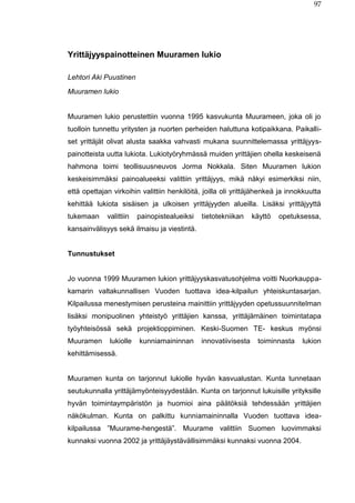 97
Yrittäjyyspainotteinen Muuramen lukio
Lehtori Aki Puustinen
Muuramen lukio
Muuramen lukio perustettiin vuonna 1995 kasvukunta Muurameen, joka oli jo
tuolloin tunnettu yritysten ja nuorten perheiden haluttuna kotipaikkana. Paikalli-
set yrittäjät olivat alusta saakka vahvasti mukana suunnittelemassa yrittäjyys-
painotteista uutta lukiota. Lukiotyöryhmässä muiden yrittäjien ohella keskeisenä
hahmona toimi teollisuusneuvos Jorma Nokkala. Siten Muuramen lukion
keskeisimmäksi painoalueeksi valittiin yrittäjyys, mikä näkyi esimerkiksi niin,
että opettajan virkoihin valittiin henkilöitä, joilla oli yrittäjähenkeä ja innokkuutta
kehittää lukiota sisäisen ja ulkoisen yrittäjyyden alueilla. Lisäksi yrittäjyyttä
tukemaan valittiin painopistealueiksi tietotekniikan käyttö opetuksessa,
kansainvälisyys sekä ilmaisu ja viestintä.
Tunnustukset
Jo vuonna 1999 Muuramen lukion yrittäjyyskasvatusohjelma voitti Nuorkauppa-
kamarin valtakunnallisen Vuoden tuottava idea-kilpailun yhteiskuntasarjan.
Kilpailussa menestymisen perusteina mainittiin yrittäjyyden opetussuunnitelman
lisäksi monipuolinen yhteistyö yrittäjien kanssa, yrittäjämäinen toimintatapa
työyhteisössä sekä projektioppiminen. Keski-Suomen TE- keskus myönsi
Muuramen lukiolle kunniamaininnan innovatiivisesta toiminnasta lukion
kehittämisessä.
Muuramen kunta on tarjonnut lukiolle hyvän kasvualustan. Kunta tunnetaan
seutukunnalla yrittäjämyönteisyydestään. Kunta on tarjonnut lukuisille yrityksille
hyvän toimintaympäristön ja huomioi aina päätöksiä tehdessään yrittäjien
näkökulman. Kunta on palkittu kunniamaininnalla Vuoden tuottava idea-
kilpailussa ”Muurame-hengestä”. Muurame valittiin Suomen luovimmaksi
kunnaksi vuonna 2002 ja yrittäjäystävällisimmäksi kunnaksi vuonna 2004.
 